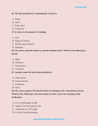 Nursing Path
www.drjayeshpatidar.blogspot.com
46. The best position for examining the rectum is:
A. Prone
B. Sim’s
C. Knee-chest
D. Lithotomy
47. It refers to the manner of walking
A. Gait
B. Range of motion
C. Flexion and extension
D. Hopping
48. The nurse asked the client to read the Snellen chart. Which of the following is
tested:
A. Optic
B. Olfactory
C. Oculomotor
D. Trochlear
49. Another name for knee-chest position is:
A. Genu-dorsal
B. Genu-pectoral
C. Lithotomy
D. Sim’s
50. The nurse prepare IM injection that is irritating to the subcutaneous tissue.
Which of the following is the best action in order to prevent tracking of the
medication
A. Use a small gauge needle
B. Apply ice on the injection site
C. Administer at a 45° angle
D. Use the Z-track technique
 