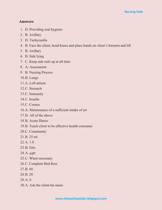 Nursing Path
www.drjayeshpatidar.blogspot.com
Answers
1. D. Providing oral hygiene
2. B. Axillary
3. D. Tachycardia
4. B. Face the client, bend knees and place hands on client’s forearm and lift
5. B. Axillary
6. B. Side lying
7. C. Keep side rails up at all time
8. A. Assessment
9. B. Nursing Process
10.B. Lungs
11.A. Left atrium
12.C. Stomach
13.C. Immunity
14.C. Insulin
15.C. Cornea
16.A. Maintenance of a sufficient intake of air
17.D. All of the above
18.B. Acute Illness
19.B. Teach client to be effective health consumer
20.C. Community
21.B. 25 ml
22.A. 1.8
23.B. Gtts.
24.A. µgtt
25.C. When necessary
26.C. Complete Bed Rest
27.B. 60
28.B. 20
29.A. 8
30.A. Ask the client his name
 