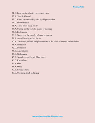 Nursing Path
www.drjayeshpatidar.blogspot.com
31.B. Between the client’s cheeks and gums
32.A. Sims left lateral
33.C. Check the availability of a liquid preparation
34.C. Subcutaneous
35.A. Three times a day orally
36.A. Caring for the back by means of massage
37.B. Bed making
38.B. To prevent the transfer of microorganism
39.A. Avoid funning soiled linens
40.A. To cleanse, refresh and give comfort to the client who must remain in bed
41.A. Inspection
42.D. Inspection
43.B. Auscultation
44.C. Stethoscope
45.A. Sounds created by air filled lungs
46.C. Knee-chest
47.A. Gait
48.A. Optic
49.B. Genu-pectoral
50.D. Use the Z-track technique
 