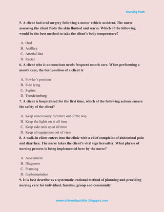 Nursing Path
www.drjayeshpatidar.blogspot.com
5. A client had oral surgery following a motor vehicle accident. The nurse
assessing the client finds the skin flushed and warm. Which of the following
would be the best method to take the client’s body temperature?
A. Oral
B. Axillary
C. Arterial line
D. Rectal
6. A client who is unconscious needs frequent mouth care. When performing a
mouth care, the best position of a client is:
A. Fowler’s position
B. Side lying
C. Supine
D. Trendelenburg
7. A client is hospitalized for the first time, which of the following actions ensure
the safety of the client?
A. Keep unnecessary furniture out of the way
B. Keep the lights on at all time
C. Keep side rails up at all time
D. Keep all equipment out of view
8. A walk-in client enters into the clinic with a chief complaint of abdominal pain
and diarrhea. The nurse takes the client’s vital sign hereafter. What phrase of
nursing process is being implemented here by the nurse?
A. Assessment
B. Diagnosis
C. Planning
D. Implementation
9. It is best describe as a systematic, rational method of planning and providing
nursing care for individual, families, group and community
 