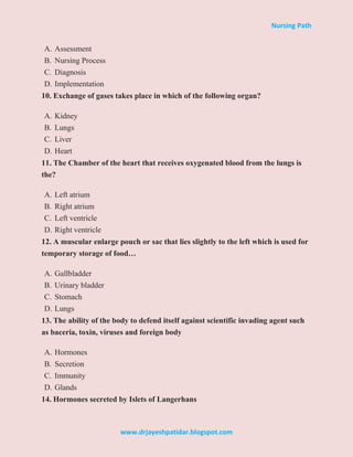 Nursing Path
www.drjayeshpatidar.blogspot.com
A. Assessment
B. Nursing Process
C. Diagnosis
D. Implementation
10. Exchange of gases takes place in which of the following organ?
A. Kidney
B. Lungs
C. Liver
D. Heart
11. The Chamber of the heart that receives oxygenated blood from the lungs is
the?
A. Left atrium
B. Right atrium
C. Left ventricle
D. Right ventricle
12. A muscular enlarge pouch or sac that lies slightly to the left which is used for
temporary storage of food…
A. Gallbladder
B. Urinary bladder
C. Stomach
D. Lungs
13. The ability of the body to defend itself against scientific invading agent such
as baceria, toxin, viruses and foreign body
A. Hormones
B. Secretion
C. Immunity
D. Glands
14. Hormones secreted by Islets of Langerhans
 