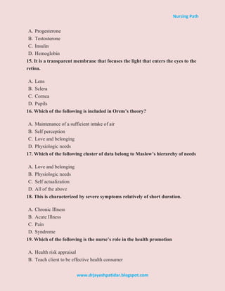 Nursing Path
www.drjayeshpatidar.blogspot.com
A. Progesterone
B. Testosterone
C. Insulin
D. Hemoglobin
15. It is a transparent membrane that focuses the light that enters the eyes to the
retina.
A. Lens
B. Sclera
C. Cornea
D. Pupils
16. Which of the following is included in Orem’s theory?
A. Maintenance of a sufficient intake of air
B. Self perception
C. Love and belonging
D. Physiologic needs
17. Which of the following cluster of data belong to Maslow’s hierarchy of needs
A. Love and belonging
B. Physiologic needs
C. Self actualization
D. All of the above
18. This is characterized by severe symptoms relatively of short duration.
A. Chronic Illness
B. Acute Illness
C. Pain
D. Syndrome
19. Which of the following is the nurse’s role in the health promotion
A. Health risk appraisal
B. Teach client to be effective health consumer
 