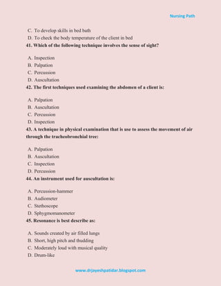 Nursing Path
www.drjayeshpatidar.blogspot.com
C. To develop skills in bed bath
D. To check the body temperature of the client in bed
41. Which of the following technique involves the sense of sight?
A. Inspection
B. Palpation
C. Percussion
D. Auscultation
42. The first techniques used examining the abdomen of a client is:
A. Palpation
B. Auscultation
C. Percussion
D. Inspection
43. A technique in physical examination that is use to assess the movement of air
through the tracheobronchial tree:
A. Palpation
B. Auscultation
C. Inspection
D. Percussion
44. An instrument used for auscultation is:
A. Percussion-hammer
B. Audiometer
C. Stethoscope
D. Sphygmomanometer
45. Resonance is best describe as:
A. Sounds created by air filled lungs
B. Short, high pitch and thudding
C. Moderately loud with musical quality
D. Drum-like
 