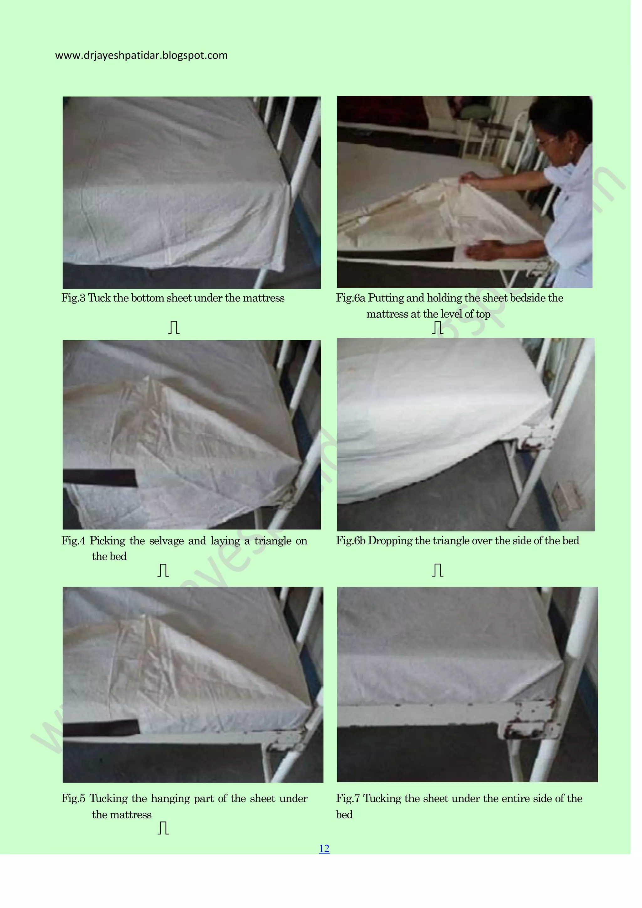 12
12
www.drjayeshpatidar.blogspot.com
Fig.3 Tuck the bottom sheetunder the mattress
Fig.4 Picking the selvage and laying a triangle on
the bed
Fig.6a Putting and holding the sheet bedside the
mattress at the level of top
Fig.6b Dropping the triangle over the side of the bed
Fig.5 Tucking the hanging part of the sheet under
the mattress
Fig.7 Tucking the sheet under the entire side of the
bed
 