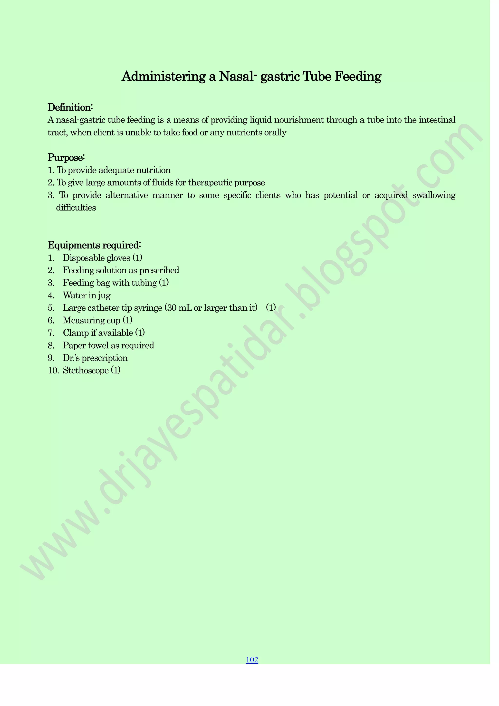 102
102
102
Administering a Nasal- gastric Tube Feeding
Definition:
A nasal-gastric tube feeding is a means of providing liquid nourishment through a tube into the intestinal
tract, when client is unable to take food or any nutrients orally
Purpose:
1. To provide adequate nutrition
2. To give large amounts of fluids for therapeutic purpose
3. To provide alternative manner to some specific clients who has potential or acquired swallowing
difficulties
Equipments required:
1. Disposable gloves (1)
2. Feeding solution as prescribed
3. Feeding bag with tubing (1)
4. Water in jug
5. Large catheter tip syringe (30 mLor larger than it) (1)
6. Measuring cup (1)
7. Clamp if available (1)
8. Paper towel as required
9. Dr.‟s prescription
10. Stethoscope (1)
 