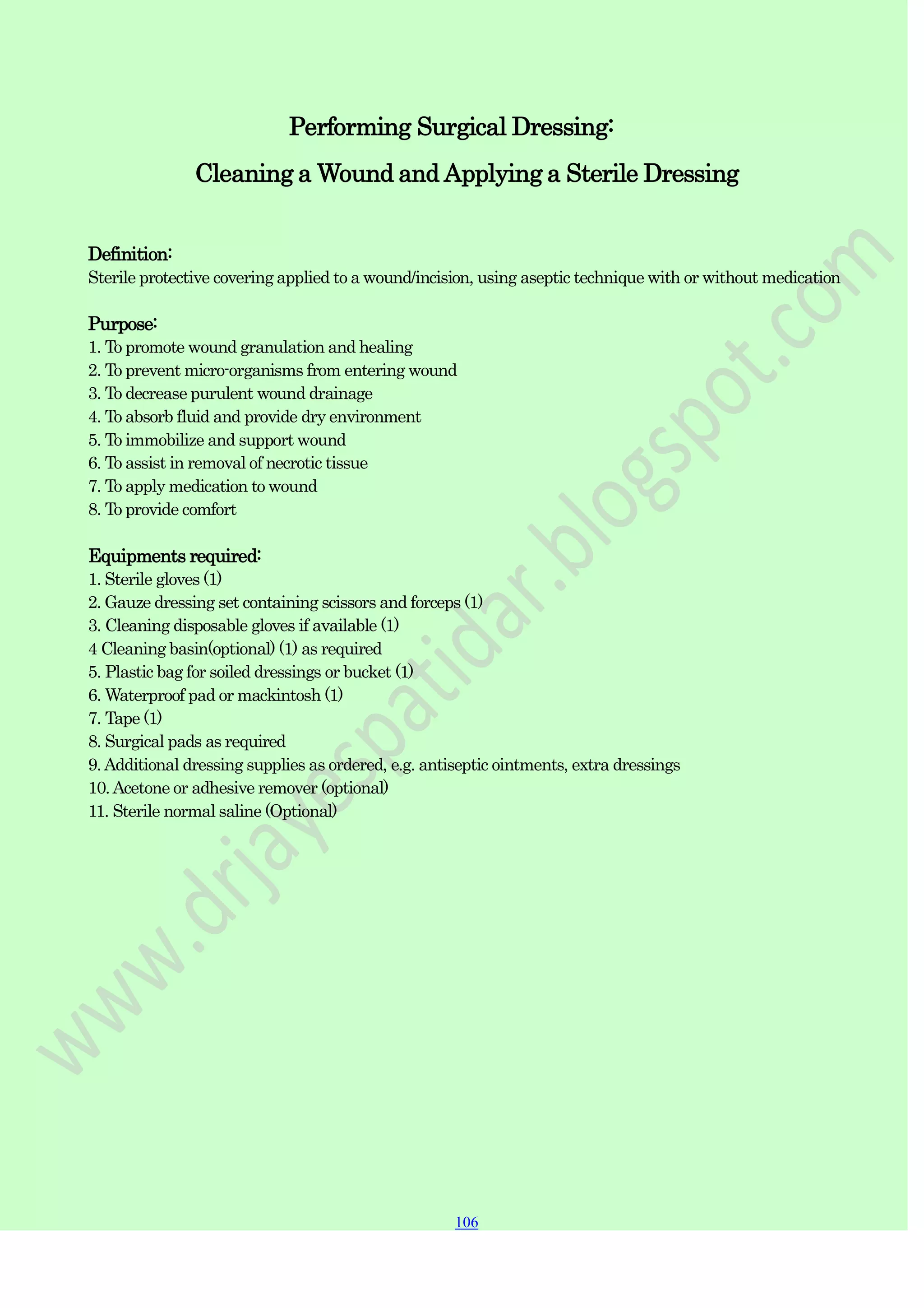 106
106
106
Performing Surgical Dressing:
Cleaning a Wound and Applying a Sterile Dressing
Definition:
Sterile protective covering applied to a wound/incision, using aseptic technique with or without medication
Purpose:
1. To promote wound granulation and healing
2. To prevent micro-organisms from entering wound
3. To decrease purulent wound drainage
4. To absorb fluid and provide dry environment
5. To immobilize and support wound
6. To assist in removal of necrotic tissue
7. To apply medication to wound
8. To provide comfort
Equipments required:
1. Sterile gloves (1)
2. Gauze dressing set containing scissors and forceps (1)
3. Cleaning disposable gloves if available (1)
4 Cleaning basin(optional) (1) as required
5. Plastic bag for soiled dressings or bucket (1)
6. Waterproof pad or mackintosh (1)
7. Tape (1)
8. Surgical pads as required
9.Additional dressing supplies as ordered, e.g. antiseptic ointments, extra dressings
10.Acetone or adhesive remover (optional)
11. Sterile normal saline (Optional)
 
