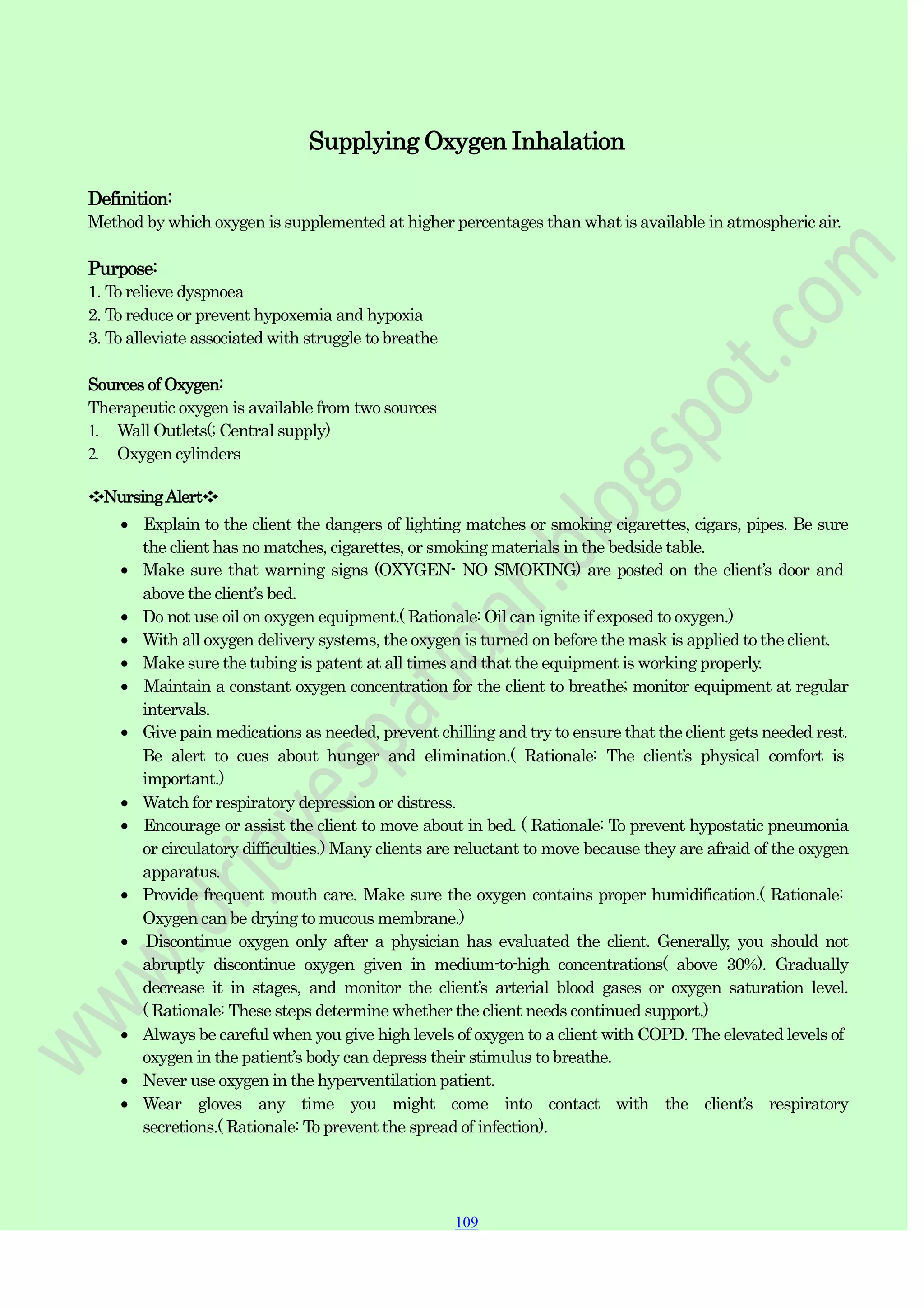 109
109
109
Supplying Oxygen Inhalation
Definition:
Method by which oxygen is supplemented at higher percentages than what is available in atmospheric air.
Purpose:
1. To relieve dyspnoea
2. To reduce or prevent hypoxemia and hypoxia
3. To alleviate associated with struggle to breathe
Sources of Oxygen:
Therapeutic oxygen is available from two sources
1. Wall Outlets(; Central supply)
2. Oxygen cylinders
❖NursingAlert❖
Explain to the client the dangers of lighting matches or smoking cigarettes, cigars, pipes. Be sure
the client has no matches, cigarettes, or smoking materials in the bedside table.
Make sure that warning signs (OXYGEN- NO SMOKING) are posted on the client‟s door and
above the client‟s bed.
Do not use oil on oxygen equipment.( Rationale: Oil can ignite if exposed to oxygen.)
With all oxygen delivery systems, the oxygen is turned on before the mask is applied to the client.
Make sure the tubing is patent at all times and that the equipment is working properly.
Maintain a constant oxygen concentration for the client to breathe; monitor equipment at regular
intervals.
Give pain medications as needed, prevent chilling and try to ensure that the client gets needed rest.
Be alert to cues about hunger and elimination.( Rationale: The client‟s physical comfort is
important.)
Watch for respiratory depression or distress.
Encourage or assist the client to move about in bed. ( Rationale: To prevent hypostatic pneumonia
or circulatory difficulties.) Many clients are reluctant to move because they are afraid of the oxygen
apparatus.
Provide frequent mouth care. Make sure the oxygen contains proper humidification.( Rationale:
Oxygen can be drying to mucous membrane.)
Discontinue oxygen only after a physician has evaluated the client. Generally, you should not
abruptly discontinue oxygen given in medium-to-high concentrations( above 30%). Gradually
decrease it in stages, and monitor the client‟s arterial blood gases or oxygen saturation level.
( Rationale: These steps determine whether the client needs continued support.)
Always be careful when you give high levels of oxygen to a client with COPD. The elevated levels of
oxygen in the patient‟s body can depress their stimulus to breathe.
Never use oxygen in the hyperventilation patient.
Wear gloves any time you might come into contact with the client‟s respiratory
secretions.( Rationale: To prevent the spread of infection).
 
