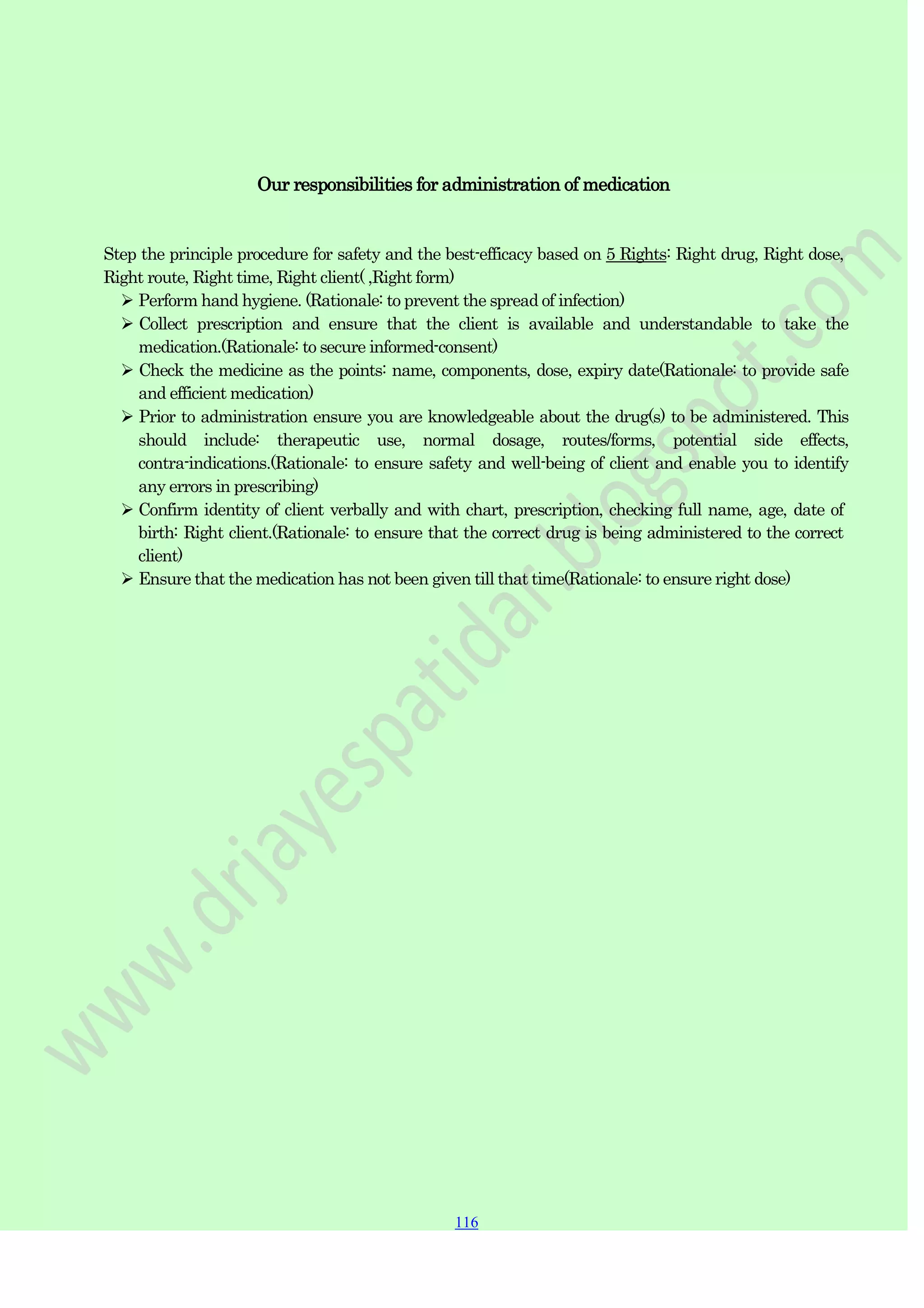 116
116
116
Our responsibilities for administration of medication
Step the principle procedure for safety and the best-efficacy based on 5 Rights: Right drug, Right dose,
Right route, Right time, Right client( ,Right form)
 Perform hand hygiene. (Rationale: to prevent the spread of infection)
 Collect prescription and ensure that the client is available and understandable to take the
medication.(Rationale: to secure informed-consent)
 Check the medicine as the points: name, components, dose, expiry date(Rationale: to provide safe
and efficient medication)
 Prior to administration ensure you are knowledgeable about the drug(s) to be administered. This
should include: therapeutic use, normal dosage, routes/forms, potential side effects,
contra-indications.(Rationale: to ensure safety and well-being of client and enable you to identify
any errors in prescribing)
 Confirm identity of client verbally and with chart, prescription, checking full name, age, date of
birth: Right client.(Rationale: to ensure that the correct drug is being administered to the correct
client)
 Ensure that the medication has not been given till that time(Rationale: to ensure right dose)
 