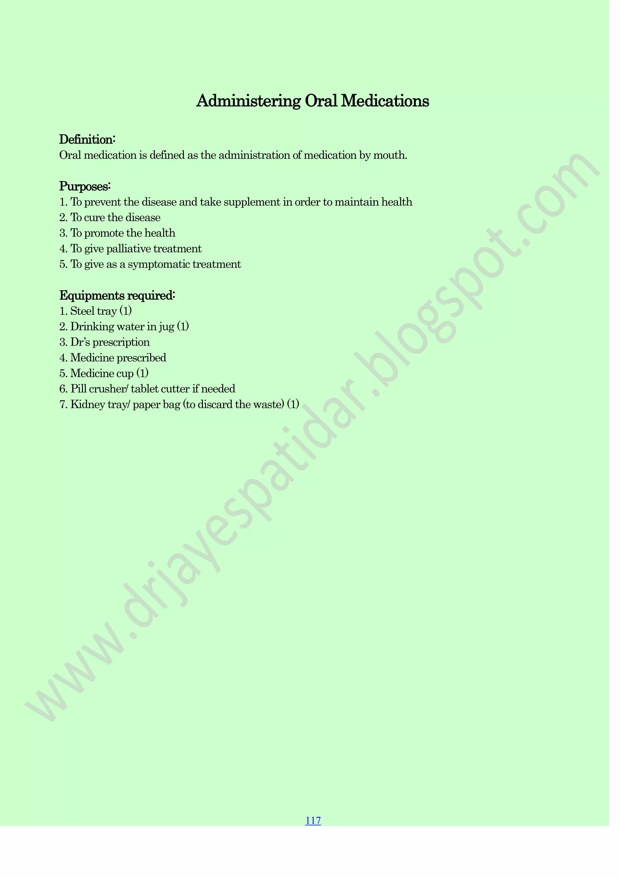 117
117
117
Administering Oral Medications
Definition:
Oral medication is defined as the administration of medication by mouth.
Purposes:
1. To prevent the disease and take supplement in order to maintain health
2. To cure the disease
3. To promote the health
4. To give palliative treatment
5. To give as a symptomatic treatment
Equipments required:
1. Steel tray (1)
2. Drinking water in jug (1)
3. Dr‟s prescription
4. Medicine prescribed
5. Medicine cup (1)
6. Pill crusher/ tablet cutter if needed
7. Kidney tray/ paper bag (to discard the waste) (1)
 
