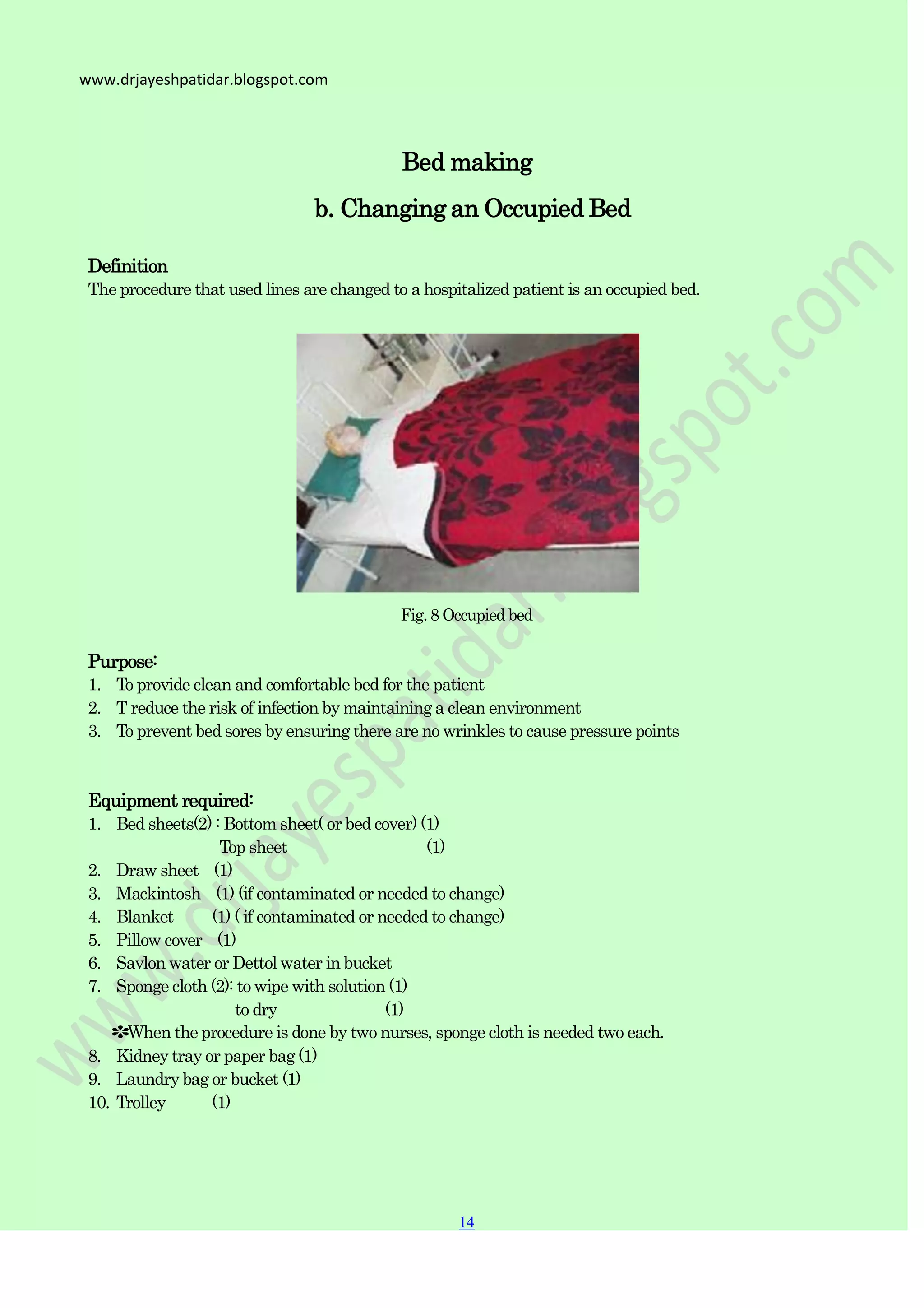 14
14
www.drjayeshpatidar.blogspot.com
Bed making
b. Changing an Occupied Bed
Definition
The procedure that used lines are changed to a hospitalized patient is an occupied bed.
Fig. 8 Occupied bed
Purpose:
1. To provide clean and comfortable bed for the patient
2. T reduce the risk of infection by maintaining a clean environment
3. To prevent bed sores by ensuring there are no wrinkles to cause pressure points
Equipment required:
1. Bed sheets(2) : Bottom sheet( or bed cover) (1)
Top sheet (1)
2. Draw sheet (1)
3. Mackintosh (1) (if contaminated or needed to change)
4. Blanket (1) ( if contaminated or needed to change)
5. Pillow cover (1)
6. Savlon water or Dettol water in bucket
7. Sponge cloth (2): to wipe with solution (1)
to dry (1)
✽When the procedure is done by two nurses, sponge cloth is needed two each.
8. Kidney tray or paper bag (1)
9. Laundry bag or bucket (1)
10. Trolley (1)
 
