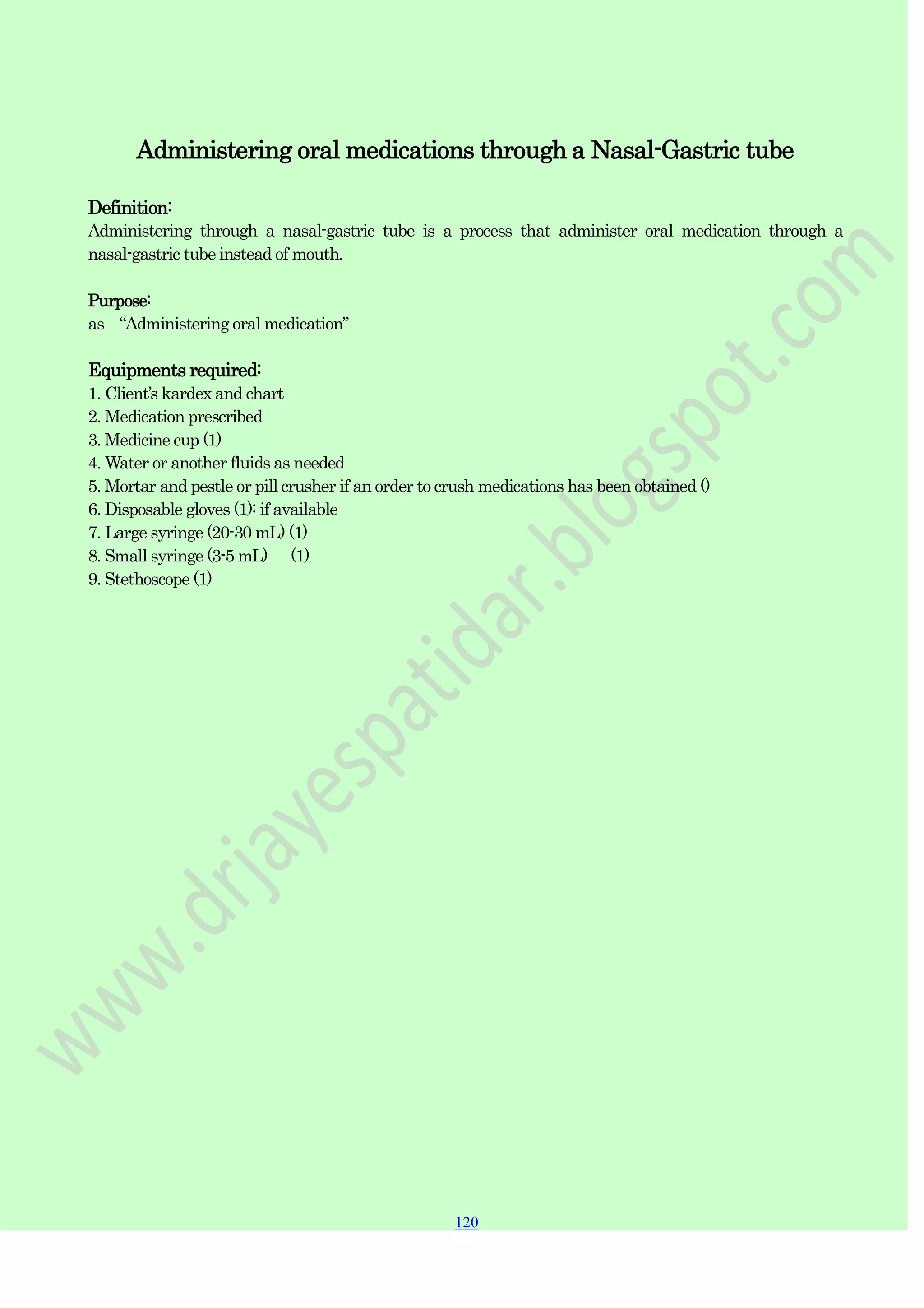 120
120
120
Administering oral medications through a Nasal-Gastric tube
Definition:
Administering through a nasal-gastric tube is a process that administer oral medication through a
nasal-gastric tube instead of mouth.
Purpose:
as “Administering oral medication”
Equipments required:
1. Client‟s kardex and chart
2. Medication prescribed
3. Medicine cup (1)
4. Water or another fluids as needed
5. Mortar and pestle or pill crusher if an order to crush medications has been obtained ()
6. Disposable gloves (1): if available
7. Large syringe (20-30 mL) (1)
8. Small syringe (3-5 mL) (1)
9. Stethoscope (1)
 