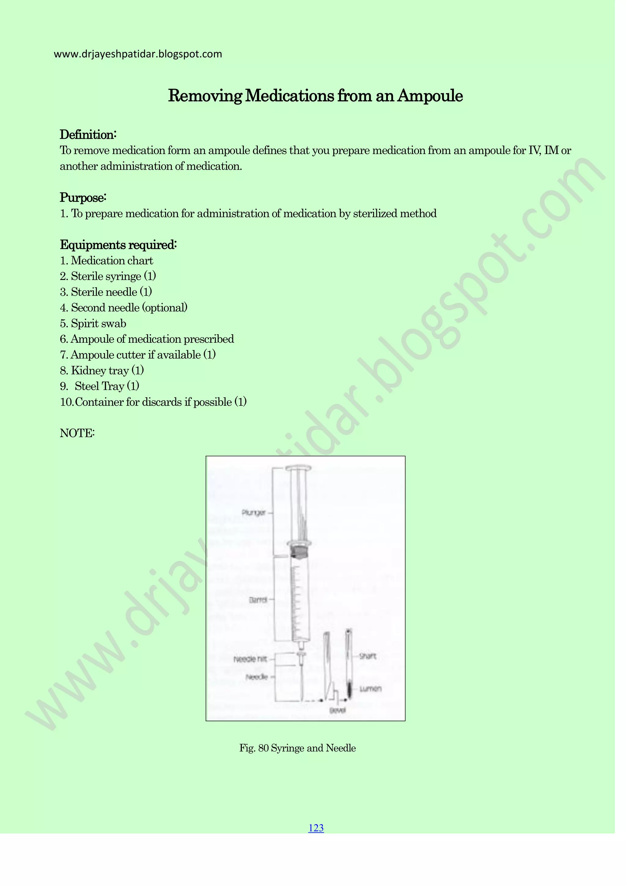 123
123
123
www.drjayeshpatidar.blogspot.com
Removing Medications from an Ampoule
Definition:
To remove medication form an ampoule defines that you prepare medication from an ampoule for IV, IM or
another administration of medication.
Purpose:
1. To prepare medication for administration of medication by sterilized method
Equipments required:
1. Medication chart
2. Sterile syringe (1)
3. Sterile needle (1)
4. Second needle (optional)
5. Spirit swab
6.Ampoule of medication prescribed
7.Ampoule cutter if available (1)
8. Kidney tray (1)
9. Steel Tray (1)
10.Container for discards if possible (1)
NOTE:
Fig. 80 Syringe and Needle
 