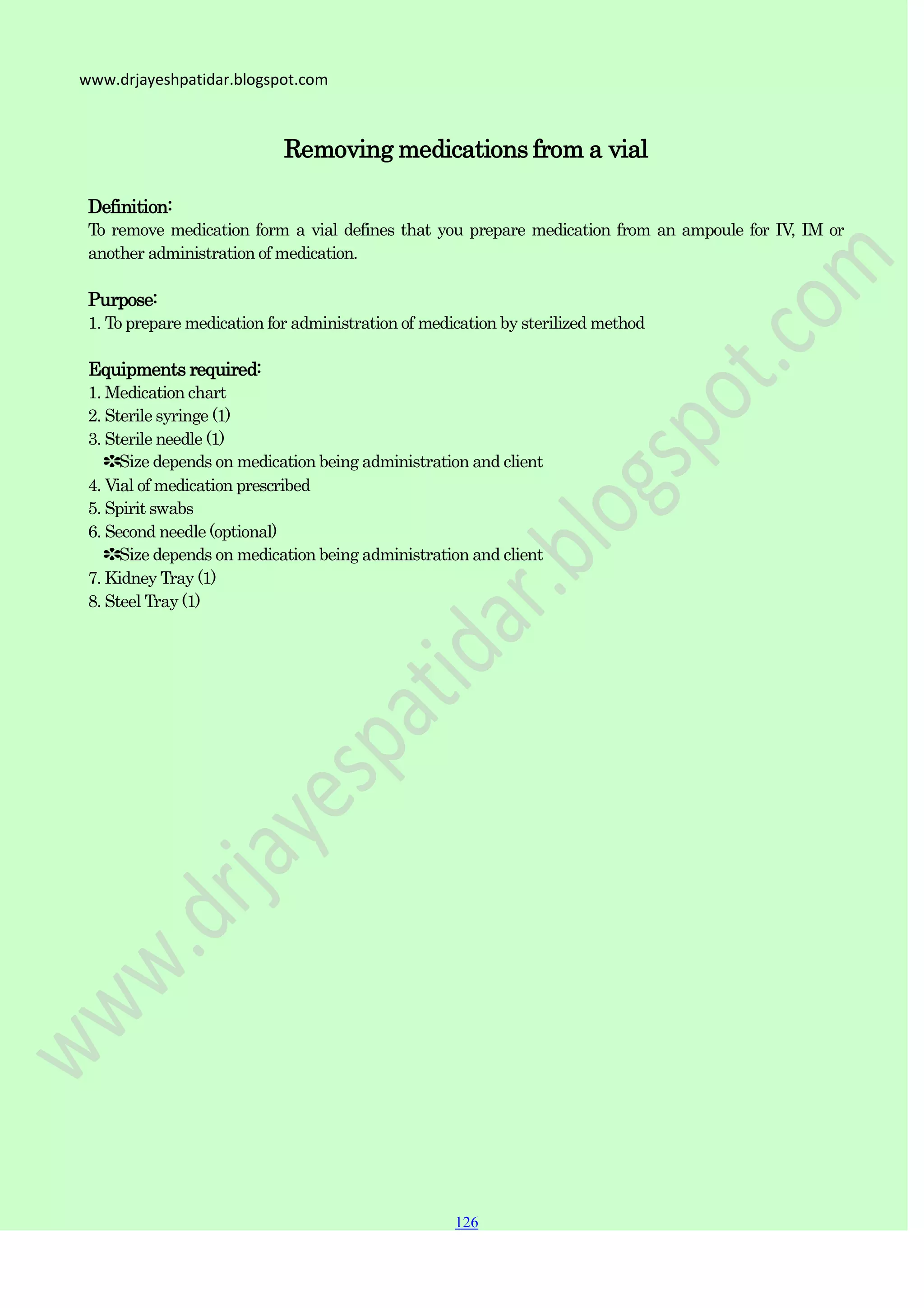 126
126
126
www.drjayeshpatidar.blogspot.com
Removing medications from a vial
Definition:
To remove medication form a vial defines that you prepare medication from an ampoule for IV, IM or
another administration of medication.
Purpose:
1. To prepare medication for administration of medication by sterilized method
Equipments required:
1. Medication chart
2. Sterile syringe (1)
3. Sterile needle (1)
✽Size depends on medication being administration and client
4. Vial of medication prescribed
5. Spirit swabs
6. Second needle (optional)
✽Size depends on medication being administration and client
7. Kidney Tray (1)
8. Steel Tray (1)
 