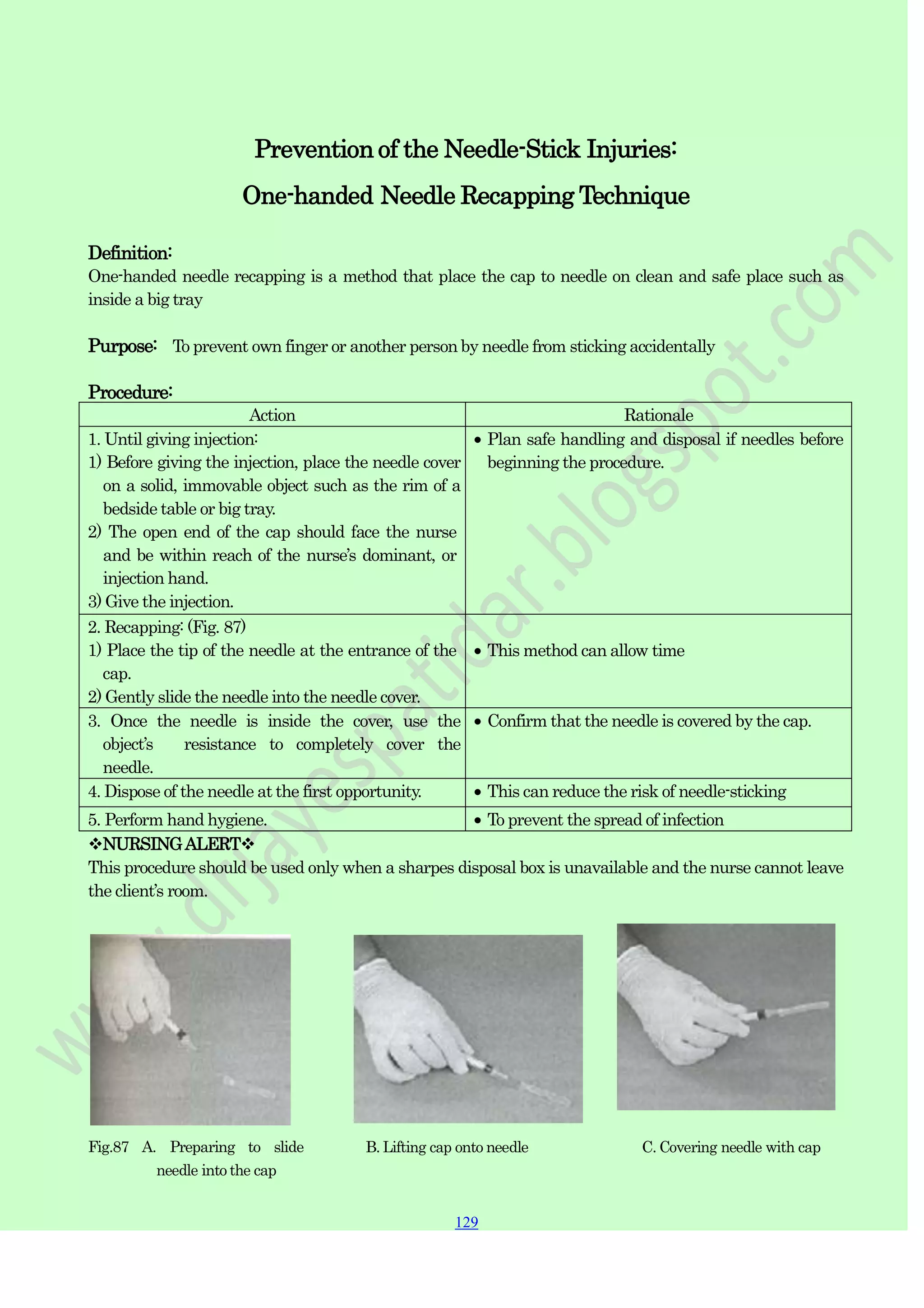 129
129
129
Prevention of the Needle-Stick Injuries:
One-handed Needle Recapping Technique
Definition:
One-handed needle recapping is a method that place the cap to needle on clean and safe place such as
inside a big tray
Purpose: To prevent own finger or another person by needle from sticking accidentally
Procedure:
Action Rationale
1. Until giving injection:
1) Before giving the injection, place the needle cover
on a solid, immovable object such as the rim of a
bedside table or big tray.
2) The open end of the cap should face the nurse
and be within reach of the nurse‟s dominant, or
injection hand.
3) Give the injection.
Plan safe handling and disposal if needles before
beginning the procedure.
2. Recapping: (Fig. 87)
1) Place the tip of the needle at the entrance of the
cap.
2) Gently slide the needle into the needle cover.
This method can allow time
3. Once the needle is inside the cover, use the
object‟s resistance to completely cover the
needle.
Confirm that the needle is covered by the cap.
4. Dispose of the needle at the first opportunity. This can reduce the risk of needle-sticking
5. Perform hand hygiene. To prevent the spread of infection
NURSINGALERT
This procedure should be used only when a sharpes disposal box is unavailable and the nurse cannot leave
the client‟s room.
Fig.87 A. Preparing to slide
needle into the cap
B. Lifting cap onto needle C. Covering needle with cap
 
