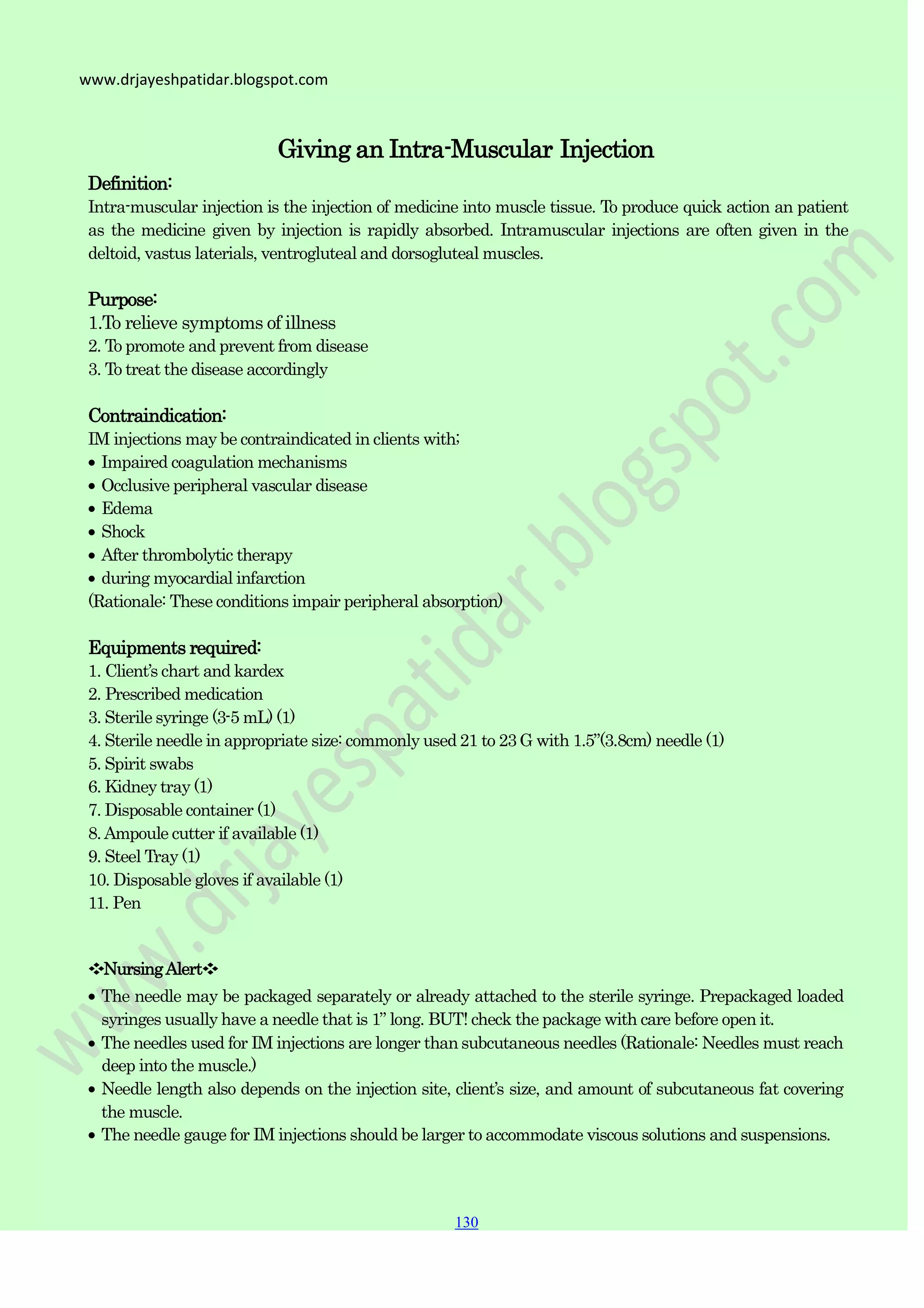 130
130
130
www.drjayeshpatidar.blogspot.com
Definition:
Giving an Intra-Muscular Injection
Intra-muscular injection is the injection of medicine into muscle tissue. To produce quick action an patient
as the medicine given by injection is rapidly absorbed. Intramuscular injections are often given in the
deltoid, vastus laterials, ventrogluteal and dorsogluteal muscles.
Purpose:
1.To relieve symptoms of illness
2. To promote and prevent from disease
3. To treat the disease accordingly
Contraindication:
IM injections may be contraindicated in clients with;
Impaired coagulation mechanisms
Occlusive peripheral vascular disease
Edema
Shock
After thrombolytic therapy
during myocardial infarction
(Rationale: These conditions impair peripheral absorption)
Equipments required:
1. Client‟s chart and kardex
2. Prescribed medication
3. Sterile syringe (3-5 mL) (1)
4. Sterile needle in appropriate size: commonly used 21 to 23 G with 1.5”(3.8cm) needle (1)
5. Spirit swabs
6. Kidney tray (1)
7. Disposable container (1)
8.Ampoule cutter if available (1)
9. Steel Tray (1)
10. Disposable gloves if available (1)
11. Pen
❖NursingAlert❖
The needle may be packaged separately or already attached to the sterile syringe. Prepackaged loaded
syringes usually have a needle that is 1” long. BUT! check the package with care before open it.
The needles used for IM injections are longer thansubcutaneous needles (Rationale: Needles must reach
deep into the muscle.)
Needle length also depends on the injection site, client‟s size, and amount of subcutaneous fat covering
the muscle.
The needle gauge for IM injections should be larger to accommodate viscous solutions and suspensions.
 