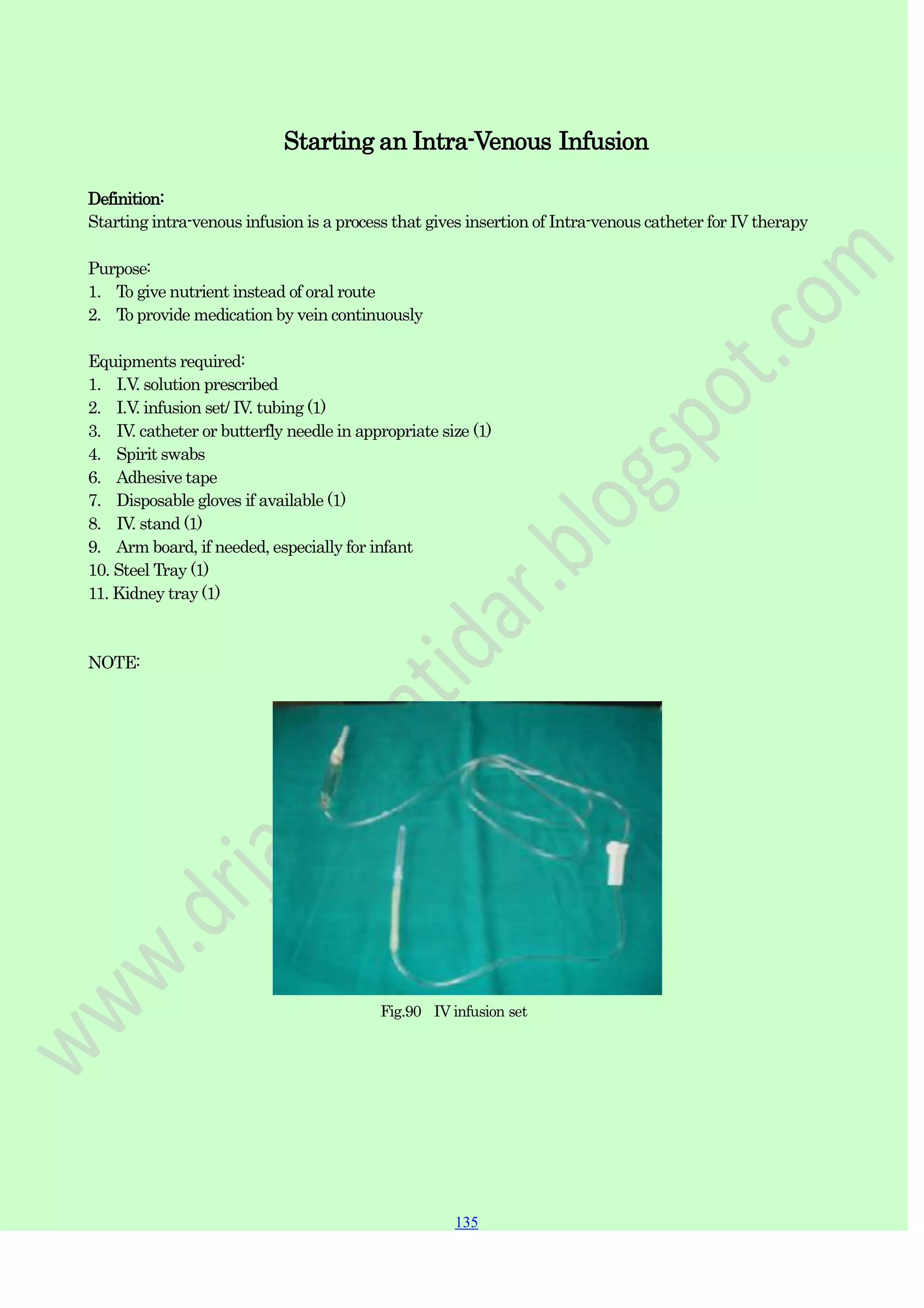 135
135
135
Starting an Intra-Venous Infusion
Definition:
Starting intra-venous infusion is a process that gives insertion of Intra-venous catheter for IV therapy
Purpose:
1. To give nutrient instead of oral route
2. To provide medication by vein continuously
Equipments required:
1. I.V. solution prescribed
2. I.V. infusion set/ IV. tubing (1)
3. IV. catheter or butterfly needle in appropriate size (1)
4. Spirit swabs
6. Adhesive tape
7. Disposable gloves if available (1)
8. IV. stand (1)
9. Arm board, if needed, especially for infant
10. Steel Tray (1)
11. Kidney tray (1)
NOTE:
Fig.90 IV infusion set
 