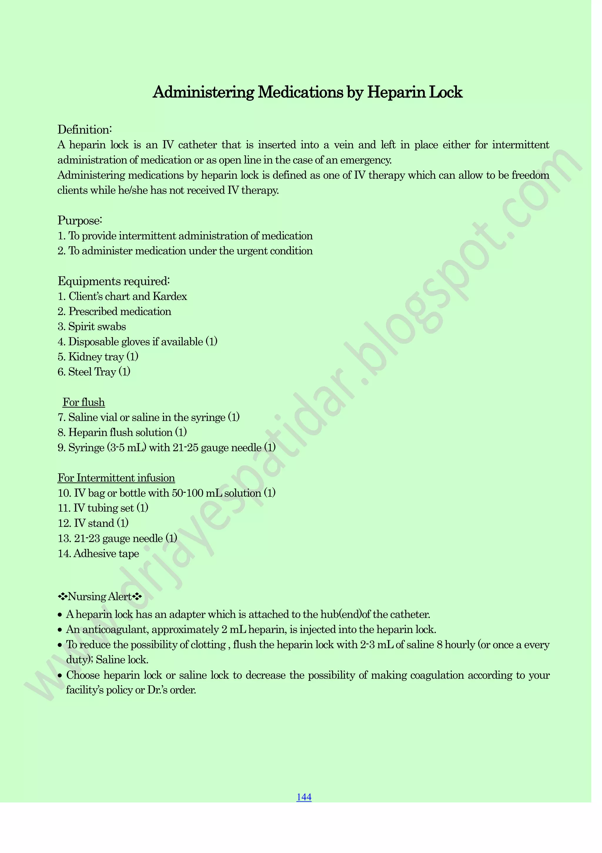 144
144
144
Administering Medications by Heparin Lock
Definition:
A heparin lock is an IV catheter that is inserted into a vein and left in place either for intermittent
administration of medication or as open line in the case of an emergency.
Administering medications by heparin lock is defined as one of IV therapy which can allow to be freedom
clients while he/she has not received IV therapy.
Purpose:
1. To provide intermittent administration of medication
2. To administer medication under the urgent condition
Equipments required:
1. Client‟s chart and Kardex
2. Prescribed medication
3. Spirit swabs
4. Disposable gloves if available (1)
5. Kidney tray (1)
6. Steel Tray (1)
For flush
7. Saline vial or saline in the syringe (1)
8. Heparin flush solution (1)
9. Syringe (3-5 mL) with 21-25 gauge needle (1)
For Intermittent infusion
10. IV bag or bottle with 50-100 mLsolution (1)
11. IV tubing set (1)
12. IV stand (1)
13. 21-23 gauge needle (1)
14.Adhesive tape
❖NursingAlert❖
Aheparin lock has an adapter which is attached to the hub(end)of the catheter.
An anticoagulant, approximately 2 mL heparin, is injected into the heparin lock.
To reduce the possibility of clotting , flush the heparin lock with 2-3 mL of saline 8 hourly (or once a every
duty); Saline lock.
Choose heparin lock or saline lock to decrease the possibility of making coagulation according to your
facility‟s policy or Dr.‟s order.
 