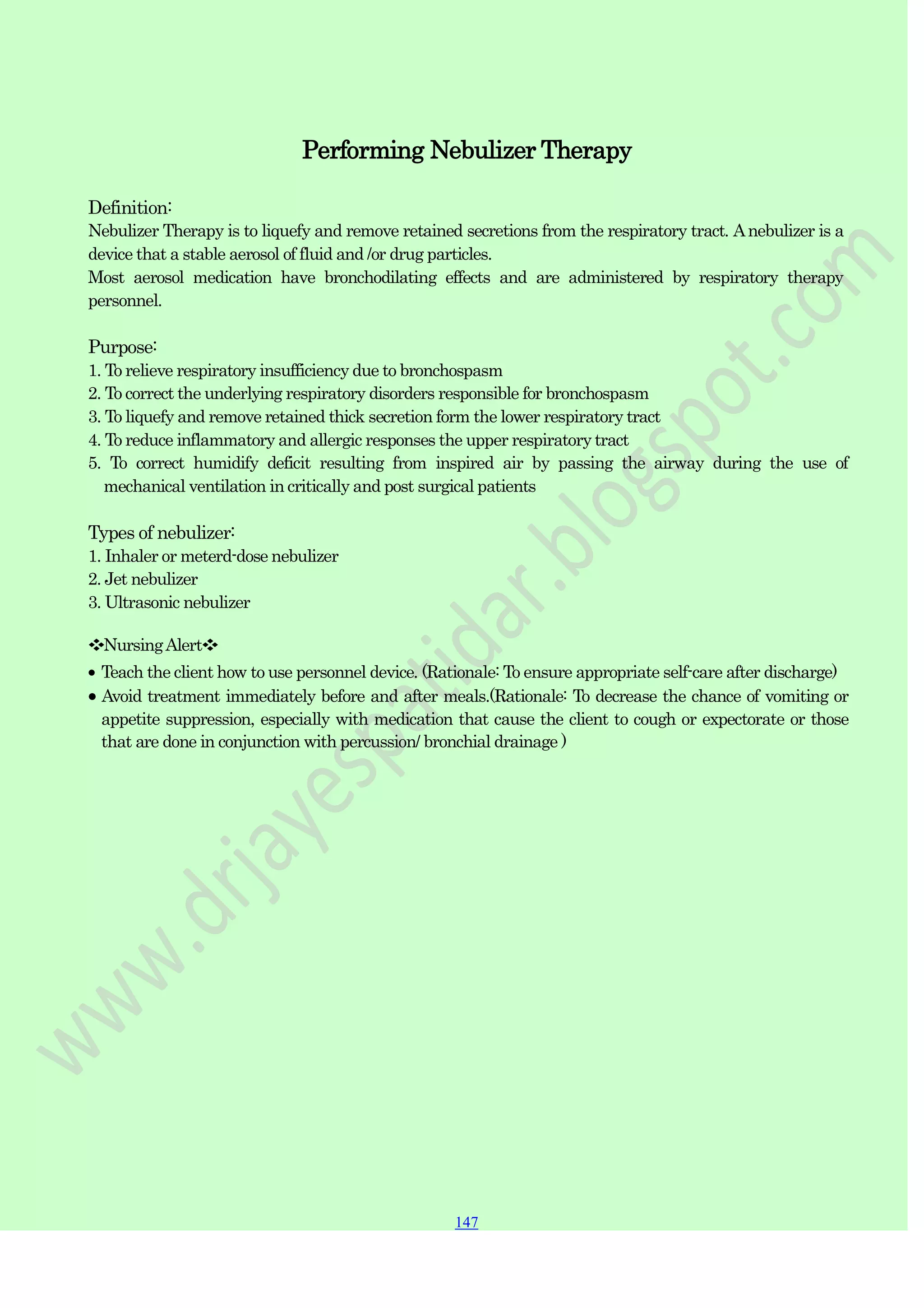 147
147
147
Performing Nebulizer Therapy
Definition:
Nebulizer Therapy is to liquefy and remove retained secretions from the respiratory tract. Anebulizer is a
device that a stable aerosol of fluid and /or drug particles.
Most aerosol medication have bronchodilating effects and are administered by respiratory therapy
personnel.
Purpose:
1. To relieve respiratory insufficiency due to bronchospasm
2. To correct the underlying respiratory disorders responsible for bronchospasm
3. To liquefy and remove retained thick secretion form the lower respiratory tract
4. To reduce inflammatory and allergic responses the upper respiratory tract
5. To correct humidify deficit resulting from inspired air by passing the airway during the use of
mechanical ventilation in critically and post surgical patients
Types of nebulizer:
1. Inhaler or meterd-dose nebulizer
2. Jet nebulizer
3. Ultrasonic nebulizer
❖NursingAlert❖
Teach the client how to use personnel device. (Rationale: To ensure appropriate self-care after discharge)
Avoid treatment immediately before and after meals.(Rationale: To decrease the chance of vomiting or
appetite suppression, especially with medication that cause the client to cough or expectorate or those
that are done in conjunction with percussion/ bronchial drainage )
 