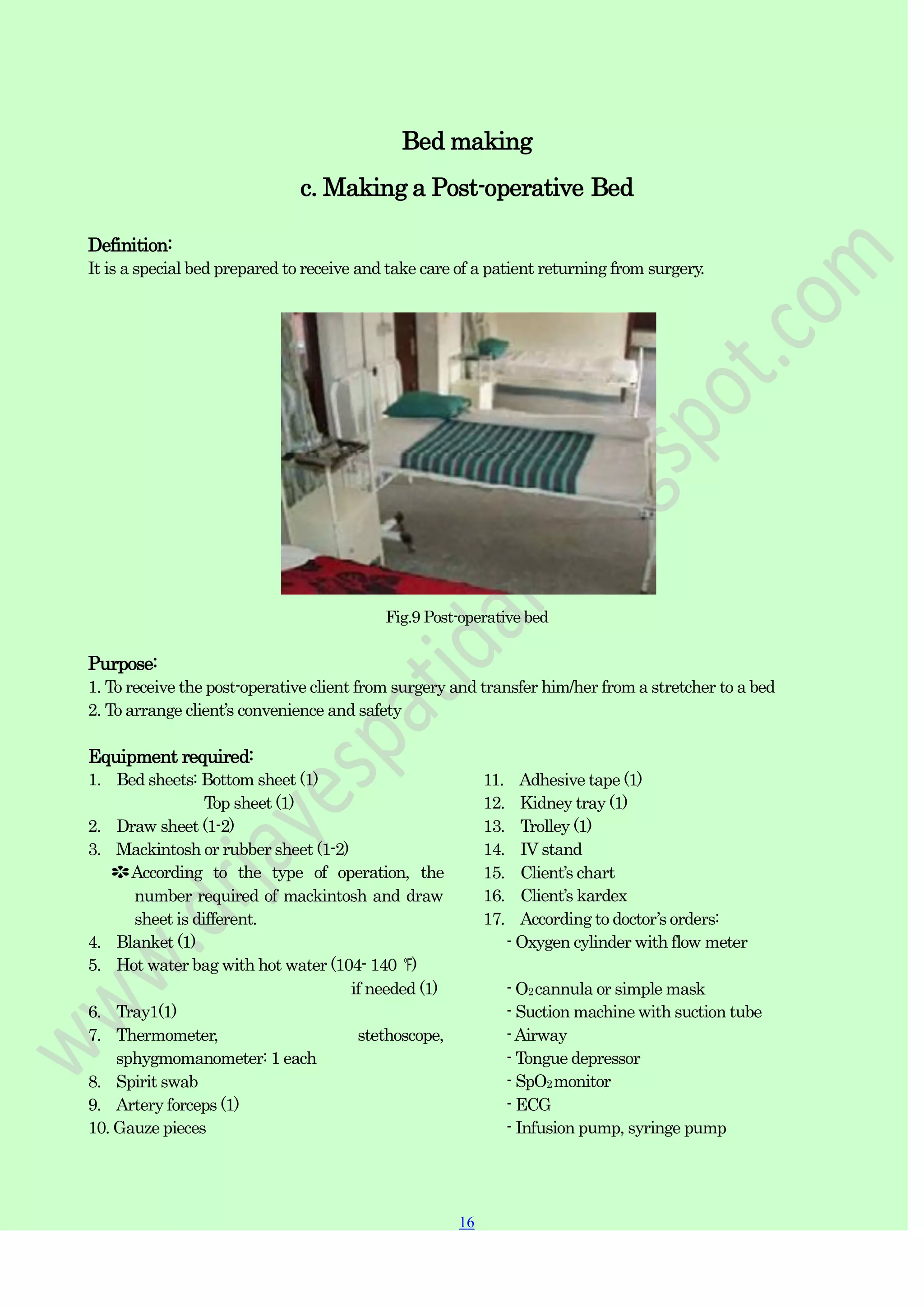 16
16
Bed making
c. Making a Post-operative Bed
Definition:
It is a special bed prepared to receive and take care of a patient returning from surgery.
Fig.9 Post-operative bed
Purpose:
1. To receive the post-operative client from surgery and transfer him/her from a stretcher to a bed
2. To arrange client‟s convenience and safety
Equipment required:
1. Bed sheets: Bottom sheet (1)
Top sheet (1)
2. Draw sheet (1-2)
3. Mackintosh or rubber sheet (1-2)
✽According to the type of operation, the
number required of mackintosh and draw
sheet is different.
4. Blanket (1)
5. Hot water bag with hot water (104- 140 ℉)
if needed (1)
6. Tray1(1)
7. Thermometer, stethoscope,
sphygmomanometer: 1 each
8. Spirit swab
9. Artery forceps (1)
10. Gauze pieces
11. Adhesive tape (1)
12. Kidney tray (1)
13. Trolley (1)
14. IV stand
15. Client‟s chart
16. Client‟s kardex
17. According to doctor‟s orders:
- Oxygen cylinder with flow meter
- O2cannula or simple mask
- Suction machine with suction tube
-Airway
- Tongue depressor
- SpO2monitor
- ECG
- Infusion pump, syringe pump
 