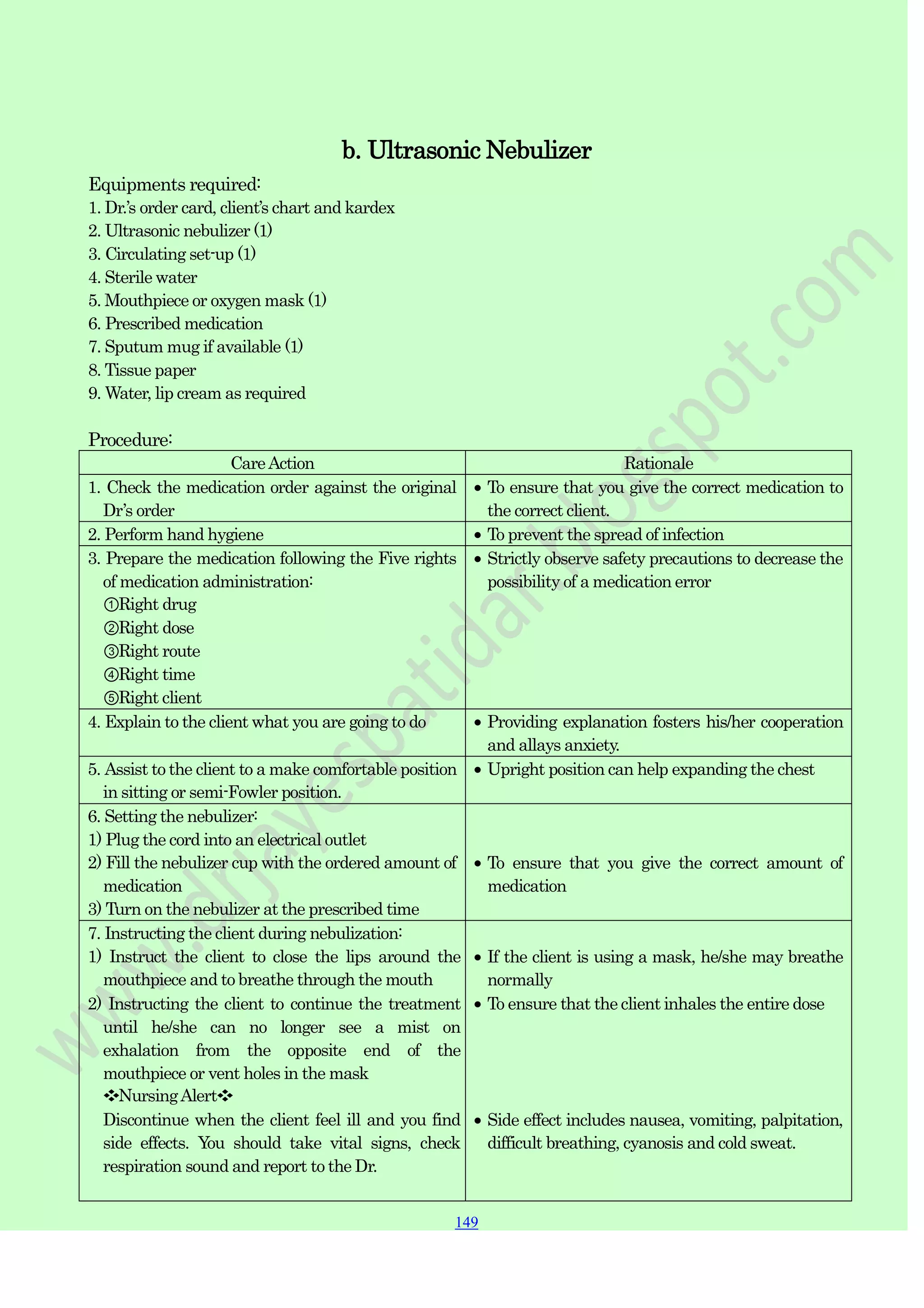 149
149
149
Equipments required:
b. Ultrasonic Nebulizer
1. Dr.‟s order card, client‟s chart and kardex
2. Ultrasonic nebulizer (1)
3. Circulating set-up (1)
4. Sterile water
5. Mouthpiece or oxygen mask (1)
6. Prescribed medication
7. Sputum mug if available (1)
8. Tissue paper
9. Water, lip cream as required
Procedure:
CareAction Rationale
1. Check the medication order against the original
Dr‟s order
To ensure that you give the correct medication to
the correct client.
2. Perform hand hygiene To prevent the spread of infection
3. Prepare the medication following the Five rights
of medication administration:
①Right drug
②Right dose
③Right route
④Right time
⑤Right client
Strictly observe safety precautions to decrease the
possibility of a medication error
4. Explain to the client what you are going to do Providing explanation fosters his/her cooperation
and allays anxiety.
5. Assist to the client to a make comfortable position
in sitting or semi-Fowler position.
Upright position can help expanding the chest
6. Setting the nebulizer:
1) Plug the cord into an electrical outlet
2) Fill the nebulizer cup with the ordered amount of
medication
3) Turn on the nebulizer at the prescribed time
To ensure that you give the correct amount of
medication
7. Instructing the client during nebulization:
1) Instruct the client to close the lips around the
mouthpiece and to breathe through the mouth
2) Instructing the client to continue the treatment
until he/she can no longer see a mist on
exhalation from the opposite end of the
mouthpiece or vent holes in the mask
❖NursingAlert❖
Discontinue when the client feel ill and you find
side effects. You should take vital signs, check
respiration sound and report to the Dr.
If the client is using a mask, he/she may breathe
normally
To ensure that the client inhales the entire dose
Side effect includes nausea, vomiting, palpitation,
difficult breathing, cyanosis and cold sweat.
 