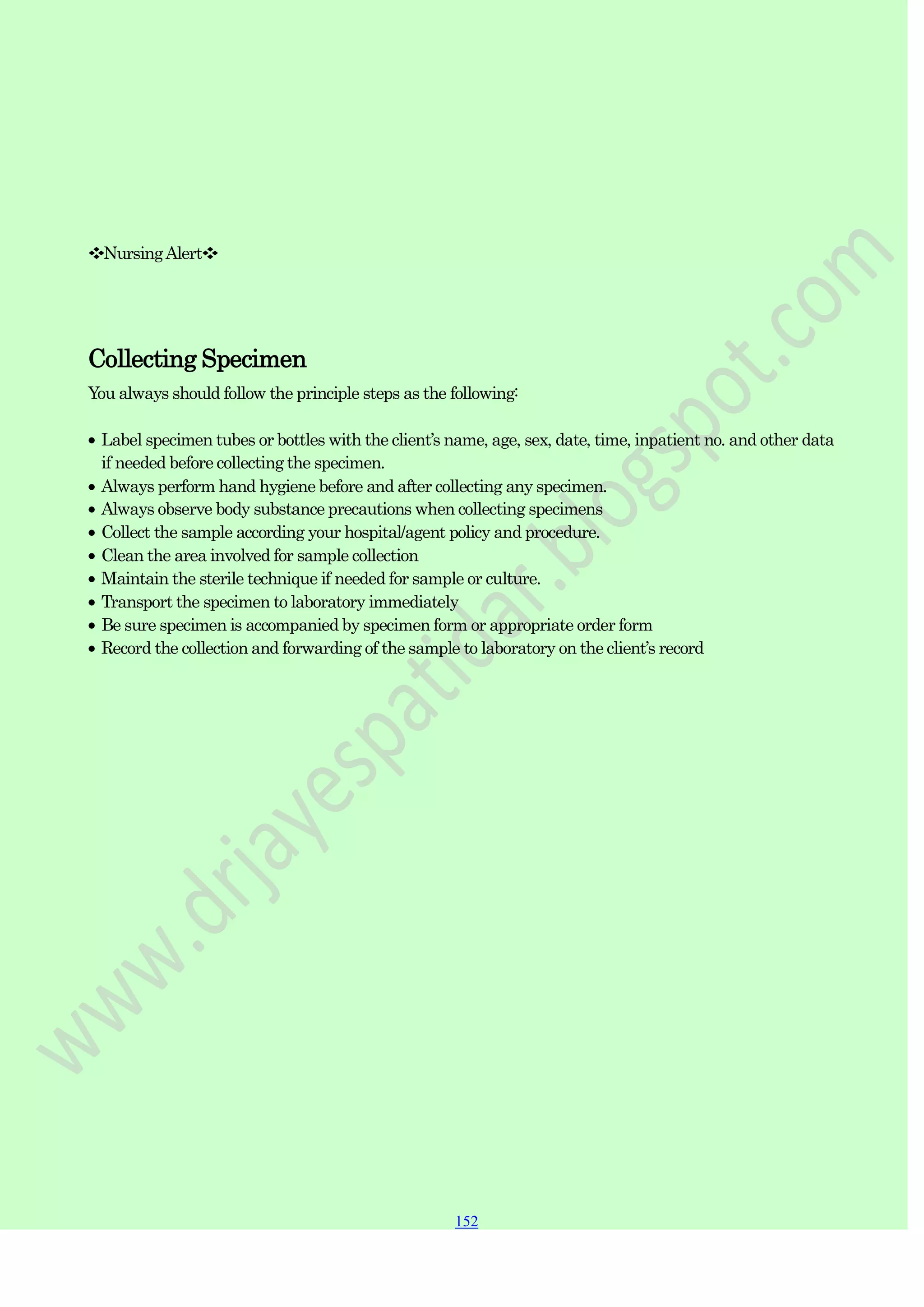 152
152
152
❖NursingAlert❖
Collecting Specimen
You always should follow the principle steps as the following:
Label specimen tubes or bottles with the client‟s name, age, sex, date, time, inpatient no. and other data
if needed before collecting the specimen.
Always perform hand hygiene before and after collecting any specimen.
Always observe body substance precautions when collecting specimens
Collect the sample according your hospital/agent policy and procedure.
Clean the area involved for sample collection
Maintain the sterile technique if needed for sample or culture.
Transport the specimen to laboratory immediately
Be sure specimen is accompanied by specimen form or appropriate order form
Record the collection and forwarding of the sample to laboratory on the client‟s record
 