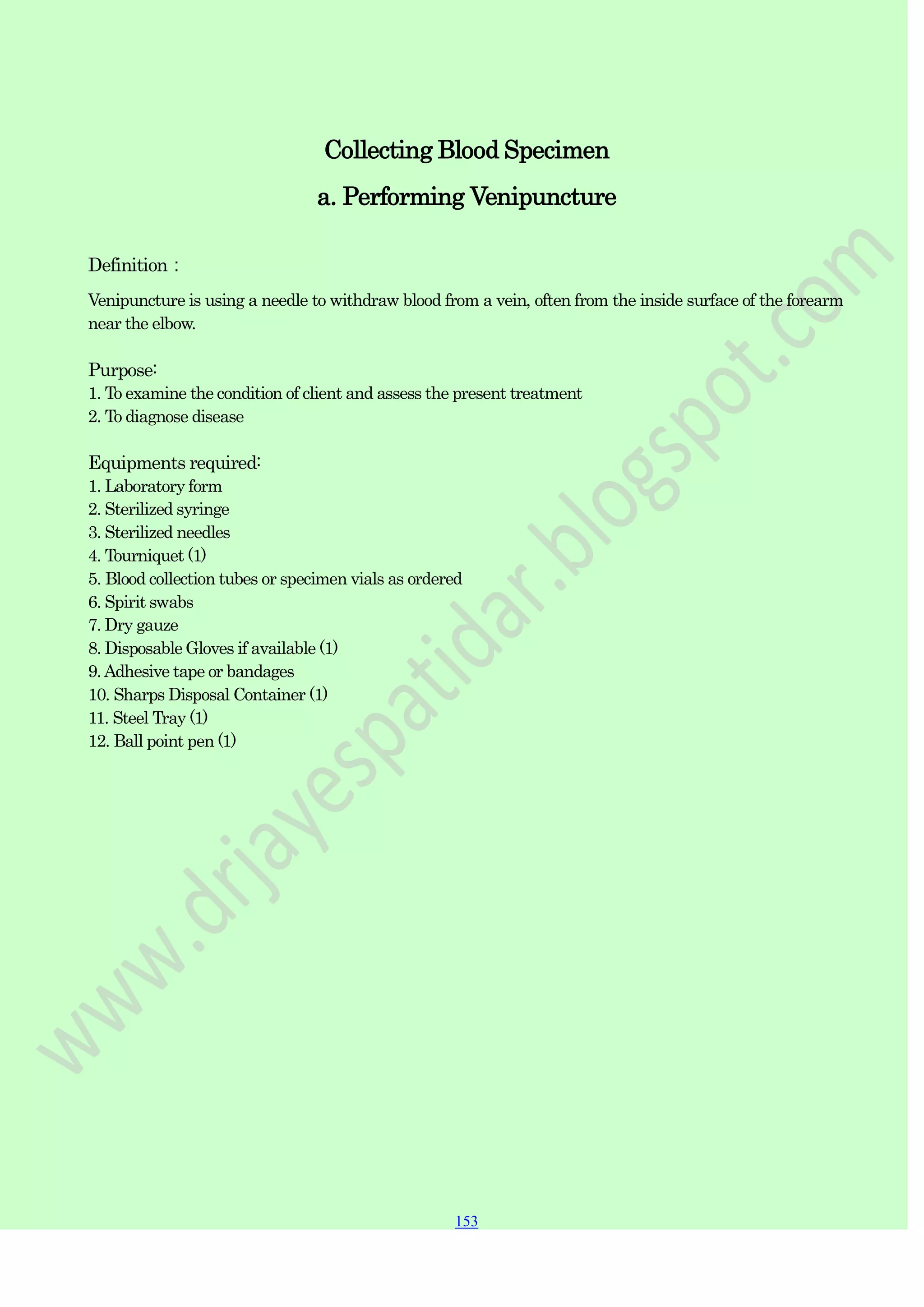 153
153
153
Collecting Blood Specimen
a. Performing Venipuncture
Definition：
Venipuncture is using a needle to withdraw blood from a vein, often from the inside surface of the forearm
near the elbow.
Purpose:
1. To examine the condition of client and assess the present treatment
2. To diagnose disease
Equipments required:
1. Laboratory form
2. Sterilized syringe
3. Sterilized needles
4. Tourniquet (1)
5. Blood collection tubes or specimen vials as ordered
6. Spirit swabs
7. Dry gauze
8. Disposable Gloves if available (1)
9.Adhesive tape or bandages
10. Sharps Disposal Container (1)
11. Steel Tray (1)
12. Ball point pen (1)
 