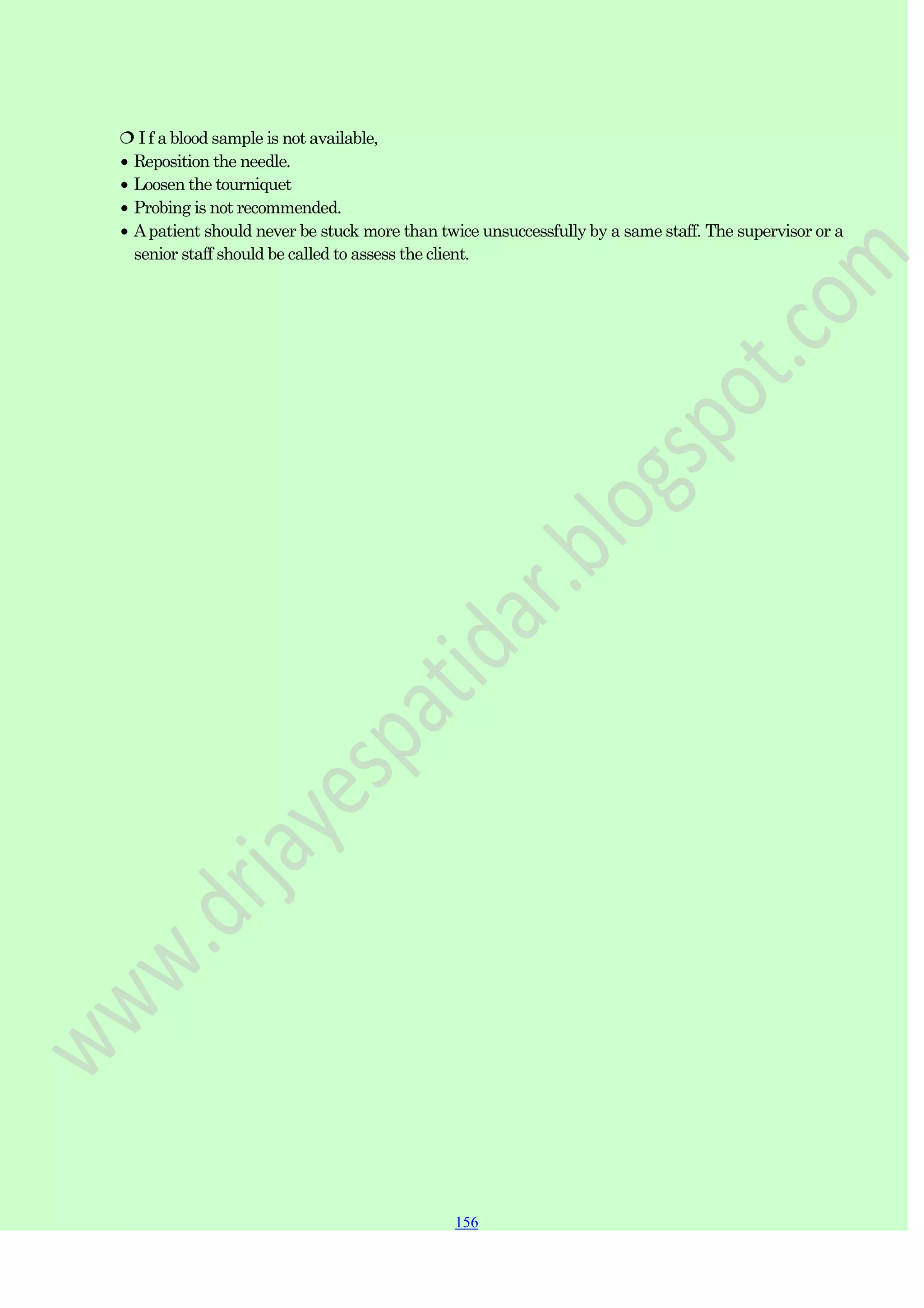 156
156
156
 I f a blood sample is not available,
Reposition the needle.
Loosen the tourniquet
Probing is not recommended.
Apatient should never be stuck more than twice unsuccessfully by a same staff. The supervisor or a
senior staff should be called to assess the client.
 