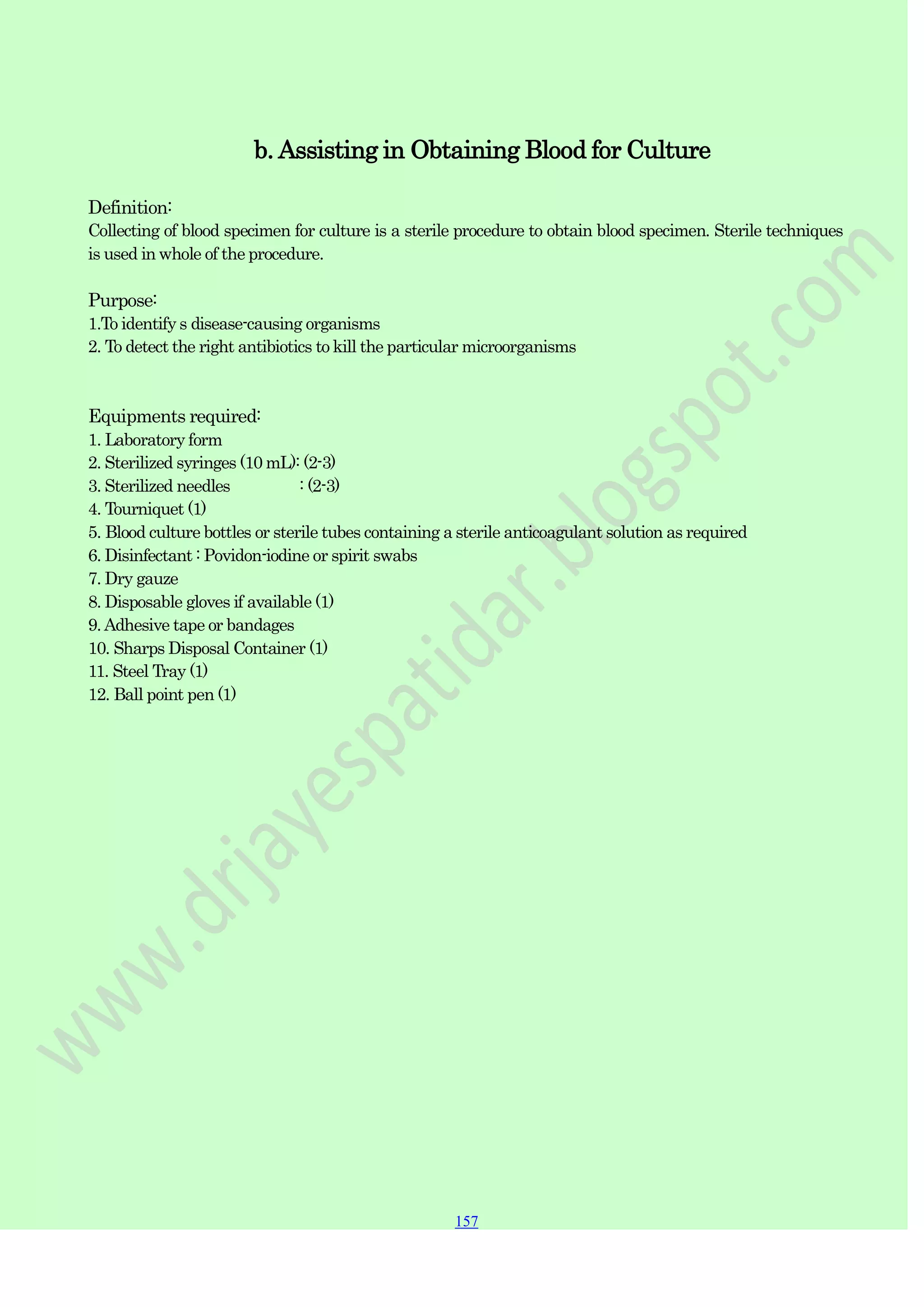 157
157
157
b. Assisting in Obtaining Blood for Culture
Definition:
Collecting of blood specimen for culture is a sterile procedure to obtain blood specimen. Sterile techniques
is used in whole of the procedure.
Purpose:
1.To identify s disease-causing organisms
2. To detect the right antibiotics to kill the particular microorganisms
Equipments required:
1. Laboratory form
2. Sterilized syringes (10 mL): (2-3)
3. Sterilized needles : (2-3)
4. Tourniquet (1)
5. Blood culture bottles or sterile tubes containing a sterile anticoagulant solution as required
6. Disinfectant : Povidon-iodine or spirit swabs
7. Dry gauze
8. Disposable gloves if available (1)
9.Adhesive tape or bandages
10. Sharps Disposal Container (1)
11. Steel Tray (1)
12. Ball point pen (1)
 