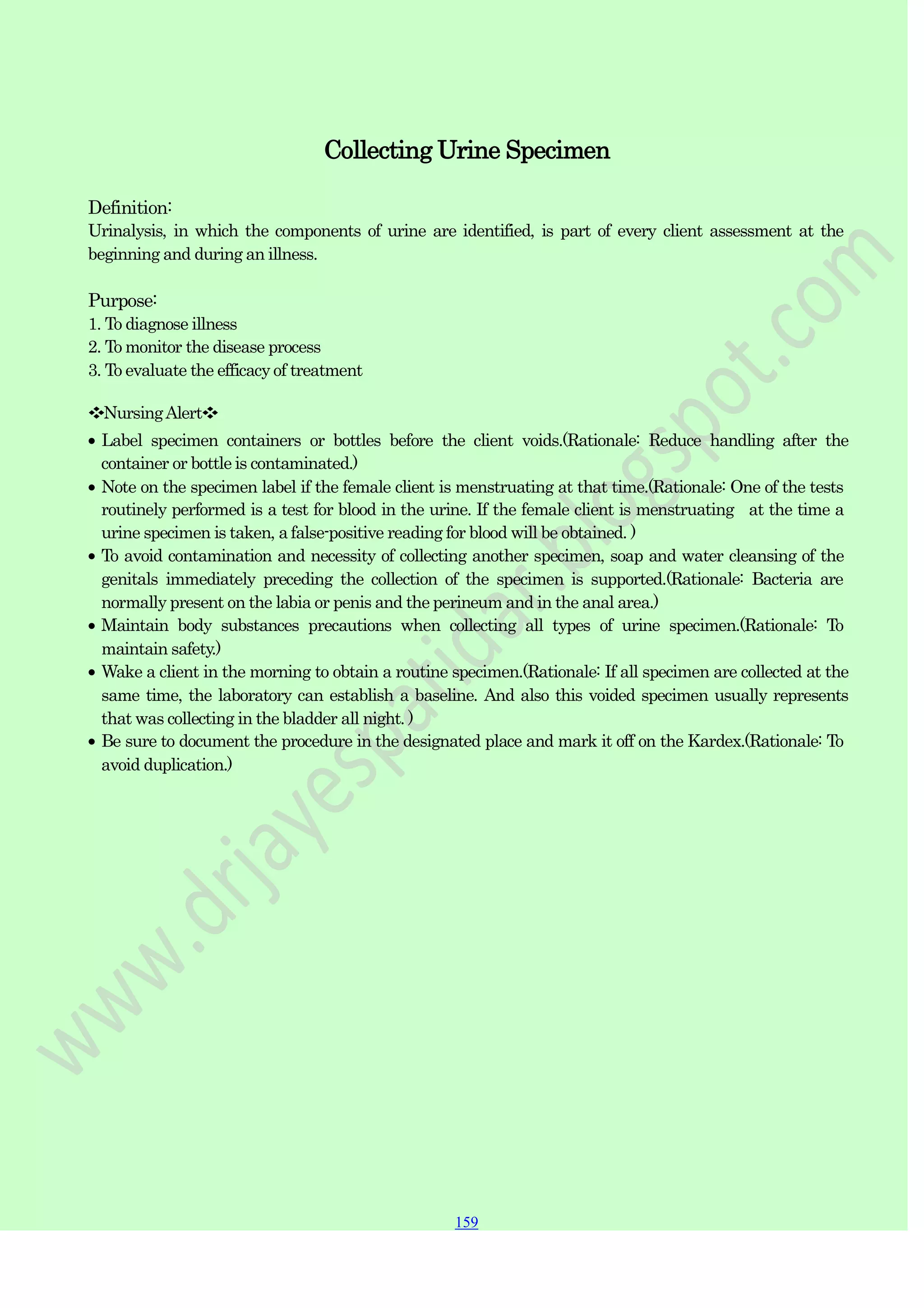 159
159
159
Collecting Urine Specimen
Definition:
Urinalysis, in which the components of urine are identified, is part of every client assessment at the
beginning and during an illness.
Purpose:
1. To diagnose illness
2. To monitor the disease process
3. To evaluate the efficacy of treatment
❖NursingAlert❖
Label specimen containers or bottles before the client voids.(Rationale: Reduce handling after the
container or bottle is contaminated.)
Note on the specimen label if the female client is menstruating at that time.(Rationale: One of the tests
routinely performed is a test for blood in the urine. If the female client is menstruating at the time a
urine specimen is taken, a false-positive reading for blood will be obtained. )
To avoid contamination and necessity of collecting another specimen, soap and water cleansing of the
genitals immediately preceding the collection of the specimen is supported.(Rationale: Bacteria are
normally present on the labia or penis and the perineum and in the anal area.)
Maintain body substances precautions when collecting all types of urine specimen.(Rationale: To
maintain safety.)
Wake a client in the morning to obtain a routine specimen.(Rationale: If all specimen are collected at the
same time, the laboratory can establish a baseline. And also this voided specimen usually represents
that was collecting in the bladder all night. )
Be sure to document the procedure in the designated place and mark it off on the Kardex.(Rationale: To
avoid duplication.)
 