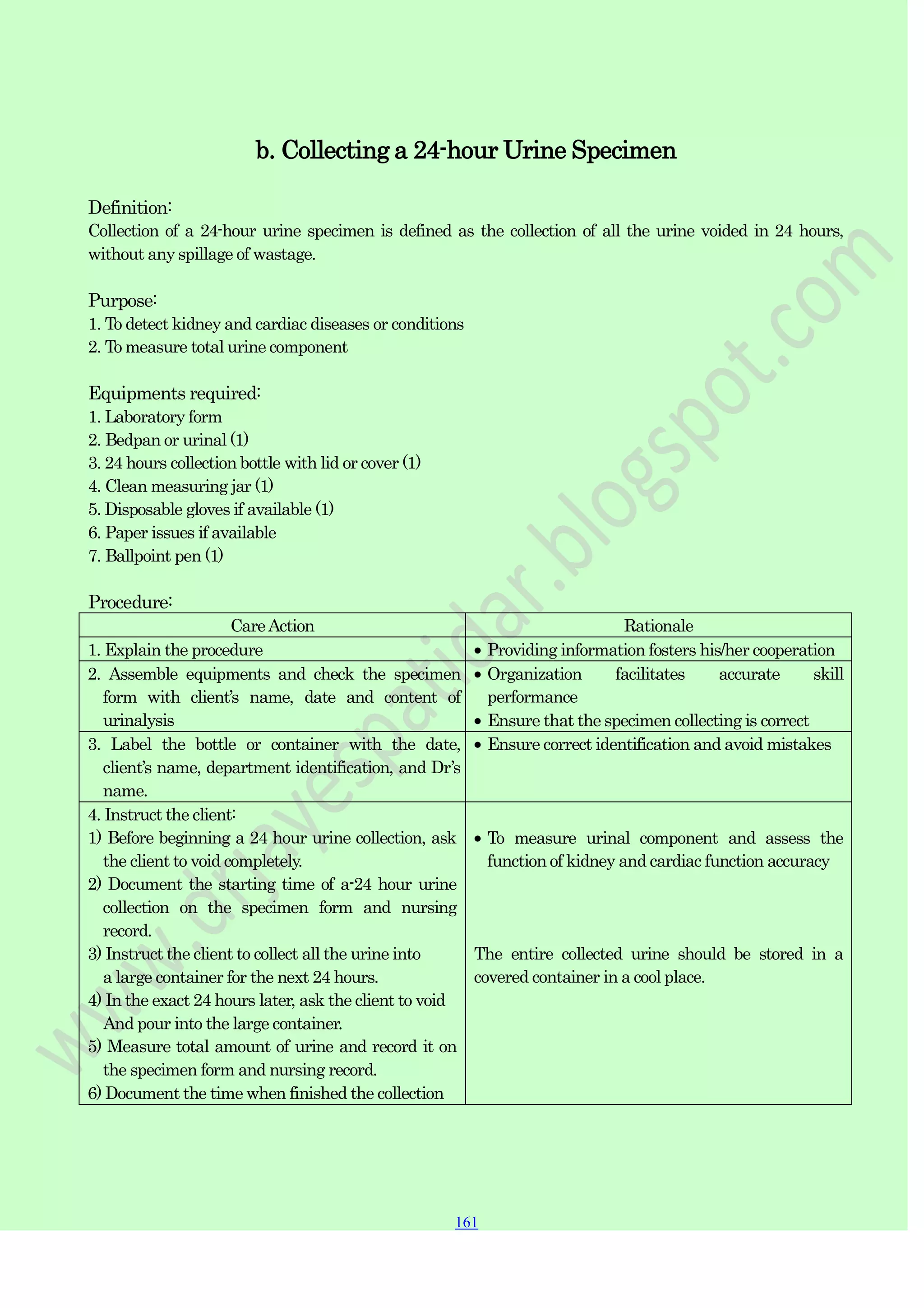 161
161
161
b. Collecting a 24-hour Urine Specimen
Definition:
Collection of a 24-hour urine specimen is defined as the collection of all the urine voided in 24 hours,
without any spillage of wastage.
Purpose:
1. To detect kidney and cardiac diseases or conditions
2. To measure total urine component
Equipments required:
1. Laboratory form
2. Bedpan or urinal (1)
3. 24 hours collection bottle with lid or cover (1)
4. Clean measuring jar (1)
5. Disposable gloves if available (1)
6. Paper issues if available
7. Ballpoint pen (1)
Procedure:
CareAction Rationale
1. Explain the procedure Providing information fosters his/her cooperation
2. Assemble equipments and check the specimen
form with client‟s name, date and content of
urinalysis
Organization facilitates accurate skill
performance
Ensure that the specimen collecting is correct
3. Label the bottle or container with the date,
client‟s name, department identification, and Dr‟s
name.
Ensure correct identification and avoid mistakes
4. Instruct the client:
1) Before beginning a 24 hour urine collection, ask
the client to void completely.
2) Document the starting time of a-24 hour urine
collection on the specimen form and nursing
record.
3) Instruct the client to collect all the urine into
a large container for the next 24 hours.
4) In the exact 24 hours later, ask the client to void
And pour into the large container.
5) Measure total amount of urine and record it on
the specimen form and nursing record.
6) Document the time when finished the collection
To measure urinal component and assess the
function of kidney and cardiac function accuracy
The entire collected urine should be stored in a
covered container in a cool place.
 