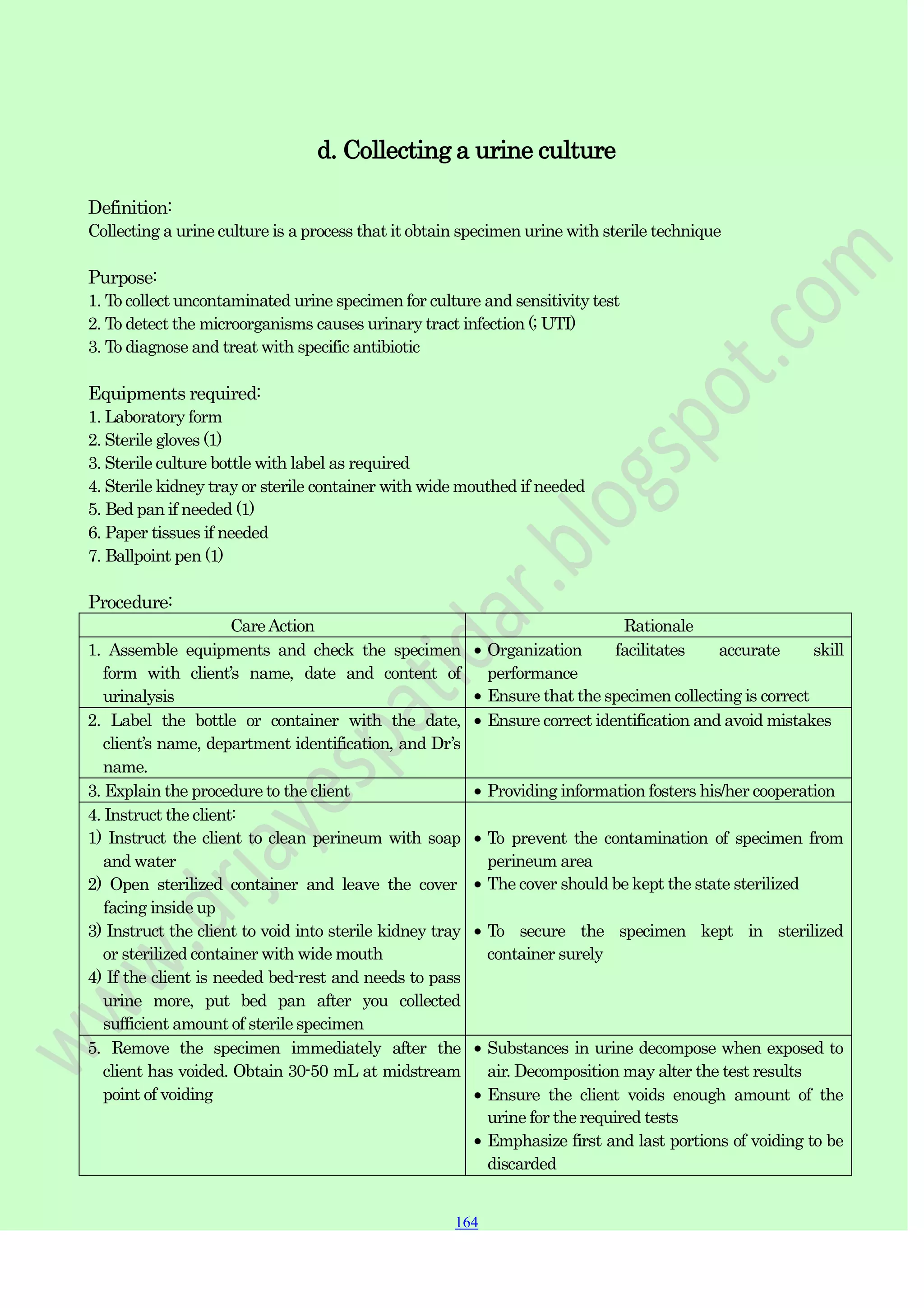 164
164
164
d. Collecting a urine culture
Definition:
Collecting a urine culture is a process that it obtain specimen urine with sterile technique
Purpose:
1. To collect uncontaminated urine specimen for culture and sensitivity test
2. To detect the microorganisms causes urinary tract infection (; UTI)
3. To diagnose and treat with specific antibiotic
Equipments required:
1. Laboratory form
2. Sterile gloves (1)
3. Sterile culture bottle with label as required
4. Sterile kidney tray or sterile container with wide mouthed if needed
5. Bed pan if needed (1)
6. Paper tissues if needed
7. Ballpoint pen (1)
Procedure:
CareAction Rationale
1. Assemble equipments and check the specimen
form with client‟s name, date and content of
urinalysis
Organization facilitates accurate skill
performance
Ensure that the specimen collecting is correct
2. Label the bottle or container with the date,
client‟s name, department identification, and Dr‟s
name.
Ensure correct identification and avoid mistakes
3. Explain the procedure to the client Providing information fosters his/her cooperation
4. Instruct the client:
1) Instruct the client to clean perineum with soap
and water
2) Open sterilized container and leave the cover
facing inside up
3) Instruct the client to void into sterile kidney tray
or sterilized container with wide mouth
4) If the client is needed bed-rest and needs to pass
urine more, put bed pan after you collected
sufficient amount of sterile specimen
To prevent the contamination of specimen from
perineum area
The cover should be kept the state sterilized
To secure the specimen kept in sterilized
container surely
5. Remove the specimen immediately after the
client has voided. Obtain 30-50 mL at midstream
point of voiding
Substances in urine decompose when exposed to
air. Decomposition may alter the test results
Ensure the client voids enough amount of the
urine for the required tests
Emphasize first and last portions of voiding to be
discarded
 