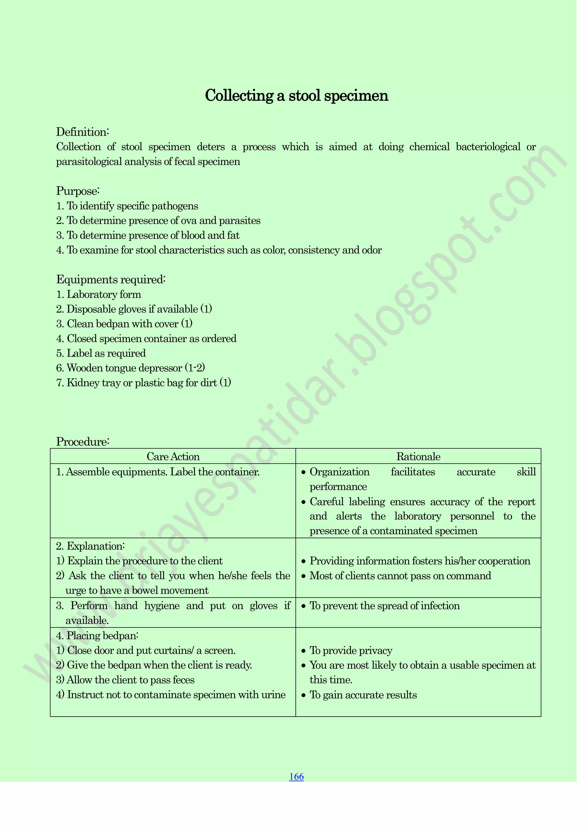 166
166
166
Collecting a stool specimen
Definition:
Collection of stool specimen deters a process which is aimed at doing chemical bacteriological or
parasitological analysis of fecal specimen
Purpose:
1. To identify specific pathogens
2. To determine presence of ova and parasites
3. To determine presence of blood and fat
4. To examine for stool characteristics such as color, consistency and odor
Equipments required:
1. Laboratory form
2. Disposable gloves if available (1)
3. Clean bedpan with cover (1)
4. Closed specimen container as ordered
5. Label as required
6. Wooden tongue depressor (1-2)
7. Kidney tray or plastic bag for dirt (1)
Procedure:
CareAction Rationale
1.Assemble equipments. Label the container. Organization facilitates accurate skill
performance
Careful labeling ensures accuracy of the report
and alerts the laboratory personnel to the
presence of a contaminated specimen
2. Explanation:
1) Explain the procedure to the client
2) Ask the client to tell you when he/she feels the
urge to have a bowel movement
Providing information fosters his/her cooperation
Most of clients cannot pass on command
3. Perform hand hygiene and put on gloves if
available.
To prevent the spread of infection
4. Placing bedpan:
1) Close door and put curtains/ a screen.
2) Give the bedpan when the client is ready.
3)Allow the client to pass feces
4) Instruct not to contaminate specimen with urine
To provide privacy
You are most likely to obtain a usable specimen at
this time.
To gain accurate results
 