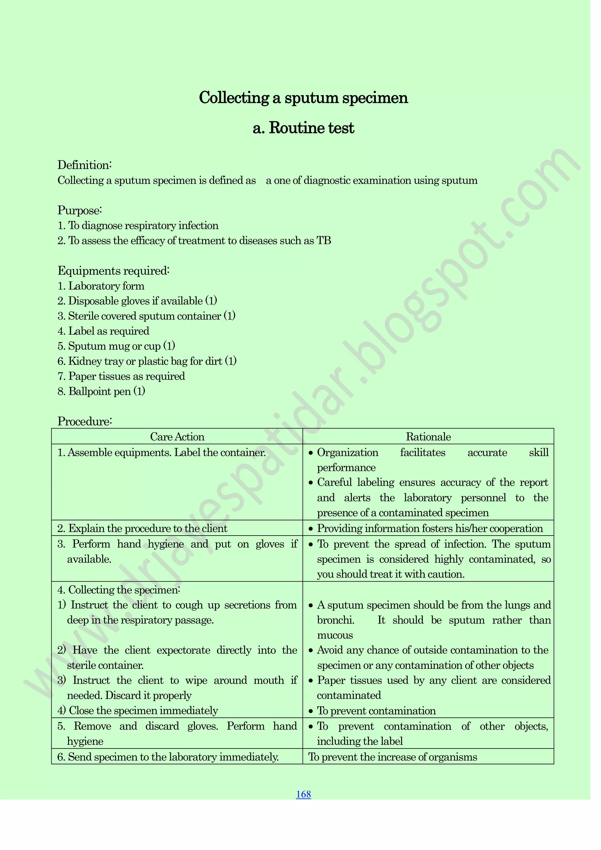 168
168
168
Collecting a sputum specimen
a. Routine test
Definition:
Collecting a sputum specimen is defined as a one of diagnostic examination using sputum
Purpose:
1. To diagnose respiratory infection
2. To assess the efficacy of treatment to diseases such as TB
Equipments required:
1. Laboratory form
2. Disposable gloves if available (1)
3. Sterile covered sputum container (1)
4. Label as required
5. Sputum mug or cup (1)
6. Kidney tray or plastic bag for dirt (1)
7. Paper tissues as required
8. Ballpoint pen (1)
Procedure:
CareAction Rationale
1.Assemble equipments. Label the container. Organization facilitates accurate skill
performance
Careful labeling ensures accuracy of the report
and alerts the laboratory personnel to the
presence of a contaminated specimen
2. Explain the procedure to the client Providing information fosters his/her cooperation
3. Perform hand hygiene and put on gloves if
available.
To prevent the spread of infection. The sputum
specimen is considered highly contaminated, so
you should treat it with caution.
4. Collecting the specimen:
1) Instruct the client to cough up secretions from
deep in the respiratory passage.
2) Have the client expectorate directly into the
sterile container.
3) Instruct the client to wipe around mouth if
needed. Discard it properly
4) Close the specimen immediately
A sputum specimen should be from the lungs and
bronchi. It should be sputum rather than
mucous
Avoid any chance of outside contamination to the
specimen or any contamination of other objects
Paper tissues used by any client are considered
contaminated
To prevent contamination
5. Remove and discard gloves. Perform hand
hygiene
To prevent contamination of other objects,
including the label
6. Send specimen to the laboratory immediately. To prevent the increase of organisms
 