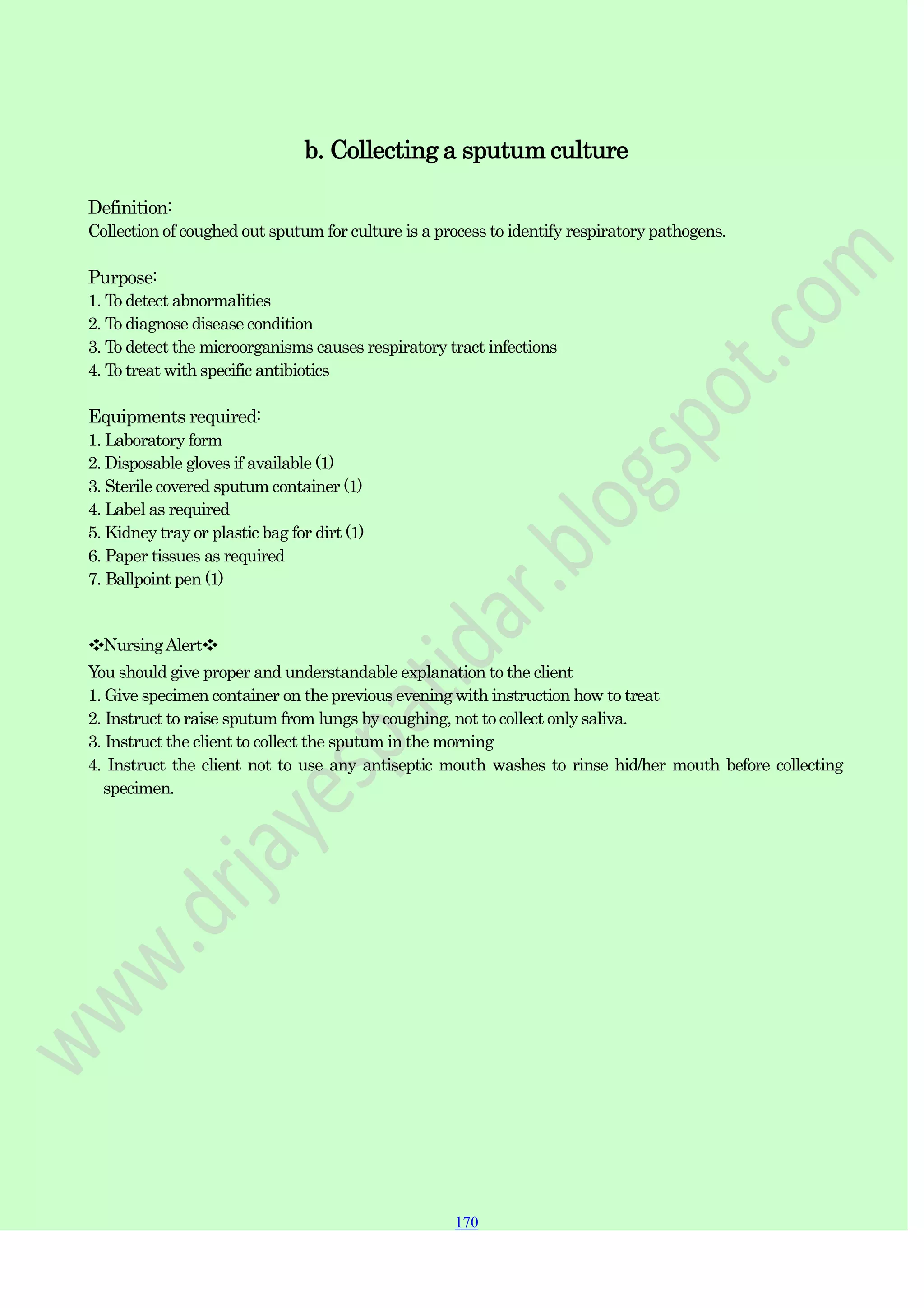 170
170
170
b. Collecting a sputum culture
Definition:
Collection of coughed out sputum for culture is a process to identify respiratory pathogens.
Purpose:
1. To detect abnormalities
2. To diagnose disease condition
3. To detect the microorganisms causes respiratory tract infections
4. To treat with specific antibiotics
Equipments required:
1. Laboratory form
2. Disposable gloves if available (1)
3. Sterile covered sputum container (1)
4. Label as required
5. Kidney tray or plastic bag for dirt (1)
6. Paper tissues as required
7. Ballpoint pen (1)
❖NursingAlert❖
You should give proper and understandable explanation to the client
1. Give specimen container on the previous evening with instruction how to treat
2. Instruct to raise sputum from lungs by coughing, not to collect only saliva.
3. Instruct the client to collect the sputum in the morning
4. Instruct the client not to use any antiseptic mouth washes to rinse hid/her mouth before collecting
specimen.
 