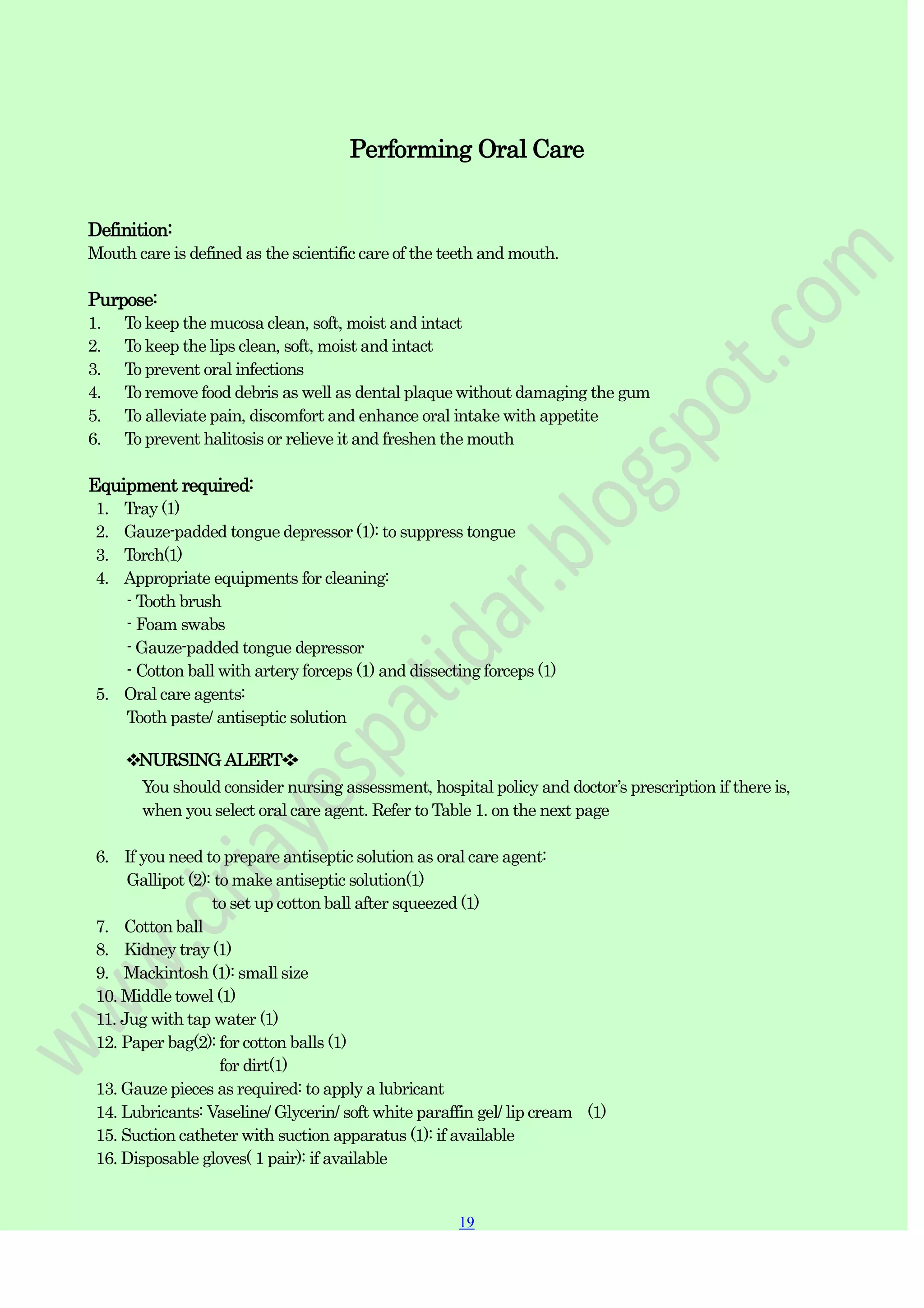 19
19
Performing Oral Care
Definition:
Mouth care is defined as the scientific care of the teeth and mouth.
Purpose:
1. To keep the mucosa clean, soft, moist and intact
2. To keep the lips clean, soft, moist and intact
3. To prevent oral infections
4. To remove food debris as well as dental plaque without damaging the gum
5. To alleviate pain, discomfort and enhance oral intake with appetite
6. To prevent halitosis or relieve it and freshen the mouth
Equipment required:
1. Tray (1)
2. Gauze-padded tongue depressor (1): to suppress tongue
3. Torch(1)
4. Appropriate equipments for cleaning:
- Tooth brush
- Foam swabs
- Gauze-padded tongue depressor
- Cotton ball with artery forceps (1) and dissecting forceps (1)
5. Oral care agents:
Tooth paste/ antiseptic solution
❖NURSING ALERT❖
You should consider nursing assessment, hospital policy and doctor‟s prescription if there is,
when you select oral care agent. Refer to Table 1. on the next page
6. If you need to prepare antiseptic solution as oral care agent:
Gallipot (2): to make antiseptic solution(1)
to set up cotton ball after squeezed (1)
7. Cotton ball
8. Kidney tray (1)
9. Mackintosh (1): small size
10. Middle towel (1)
11. Jug with tap water (1)
12. Paper bag(2): for cotton balls (1)
for dirt(1)
13. Gauze pieces as required: to apply a lubricant
14. Lubricants: Vaseline/ Glycerin/ soft white paraffin gel/ lip cream (1)
15. Suction catheter with suction apparatus (1): if available
16. Disposable gloves( 1 pair): if available
 