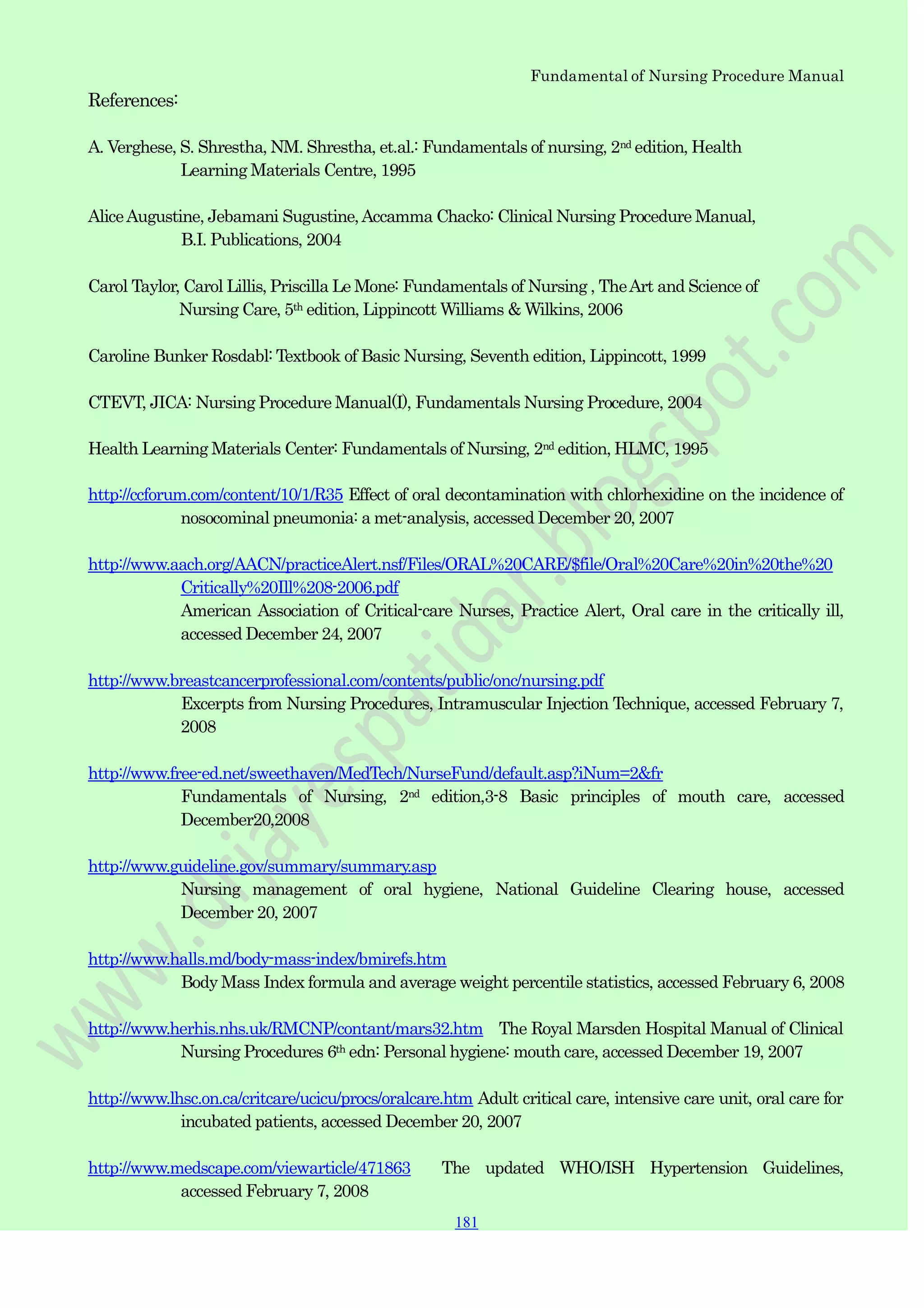 Fundamental of Nursing Procedure Manual
181
181
181
References:
A. Verghese, S. Shrestha, NM. Shrestha, et.al.: Fundamentals of nursing, 2nd edition, Health
Learning Materials Centre, 1995
AliceAugustine, Jebamani Sugustine,Accamma Chacko: Clinical Nursing Procedure Manual,
B.I. Publications, 2004
Carol Taylor, Carol Lillis, Priscilla Le Mone: Fundamentals of Nursing , TheArt and Science of
Nursing Care, 5th edition, Lippincott Williams & Wilkins, 2006
Caroline Bunker Rosdabl: Textbook of Basic Nursing, Seventh edition, Lippincott, 1999
CTEVT, JICA: Nursing Procedure Manual(I), Fundamentals Nursing Procedure, 2004
Health Learning Materials Center: Fundamentals of Nursing, 2nd edition, HLMC, 1995
http://ccforum.com/content/10/1/R35 Effect of oral decontamination with chlorhexidine on the incidence of
nosocominal pneumonia: a met-analysis, accessed December 20, 2007
http://www.aach.org/AACN/practiceAlert.nsf/Files/ORAL%20CARE/$file/Oral%20Care%20in%20the%20
Critically%20Ill%208-2006.pdf
American Association of Critical-care Nurses, Practice Alert, Oral care in the critically ill,
accessed December 24, 2007
http://www.breastcancerprofessional.com/contents/public/onc/nursing.pdf
Excerpts from Nursing Procedures, Intramuscular Injection Technique, accessed February 7,
2008
http://www.free-ed.net/sweethaven/MedTech/NurseFund/default.asp?iNum=2&fr
Fundamentals of Nursing, 2nd edition,3-8 Basic principles of mouth care, accessed
December20,2008
http://www.guideline.gov/summary/summary.asp
Nursing management of oral hygiene, National Guideline Clearing house, accessed
December 20, 2007
http://www.halls.md/body-mass-index/bmirefs.htm
Body Mass Index formula and average weight percentile statistics, accessed February 6, 2008
http://www.herhis.nhs.uk/RMCNP/contant/mars32.htm The Royal Marsden Hospital Manual of Clinical
Nursing Procedures 6th edn: Personal hygiene: mouth care, accessed December 19, 2007
http://www.lhsc.on.ca/critcare/ucicu/procs/oralcare.htm Adult critical care, intensive care unit, oral care for
incubated patients, accessed December 20, 2007
http://www.medscape.com/viewarticle/471863 The updated WHO/ISH Hypertension Guidelines,
accessed February 7, 2008
 