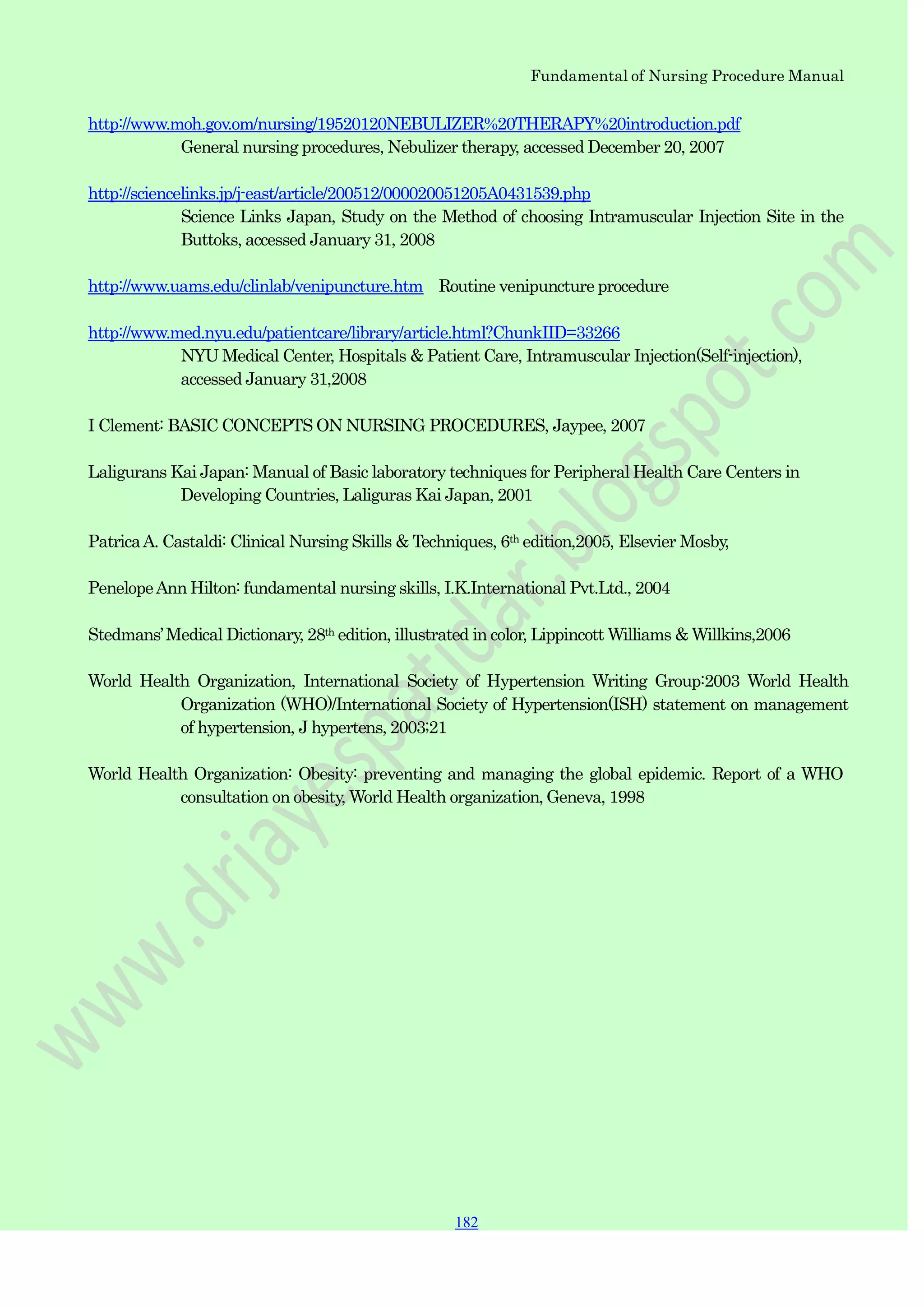 Fundamental of Nursing Procedure Manual
182
182
182
http://www.moh.gov.om/nursing/19520120NEBULIZER%20THERAPY%20introduction.pdf
General nursing procedures, Nebulizer therapy, accessed December 20, 2007
http://sciencelinks.jp/j-east/article/200512/000020051205A0431539.php
Science Links Japan, Study on the Method of choosing Intramuscular Injection Site in the
Buttoks, accessed January 31, 2008
http://www.uams.edu/clinlab/venipuncture.htm Routine venipuncture procedure
http://www.med.nyu.edu/patientcare/library/article.html?ChunkIID=33266
NYU Medical Center, Hospitals & Patient Care, Intramuscular Injection(Self-injection),
accessed January 31,2008
I Clement: BASIC CONCEPTS ON NURSING PROCEDURES, Jaypee, 2007
Laligurans Kai Japan: Manual of Basic laboratory techniques for Peripheral Health Care Centers in
Developing Countries, Laliguras Kai Japan, 2001
PatricaA. Castaldi: Clinical Nursing Skills & Techniques, 6th edition,2005, Elsevier Mosby,
PenelopeAnn Hilton: fundamental nursing skills, I.K.International Pvt.Ltd., 2004
Stedmans‟Medical Dictionary, 28th edition, illustrated in color, Lippincott Williams & Willkins,2006
World Health Organization, International Society of Hypertension Writing Group:2003 World Health
Organization (WHO)/International Society of Hypertension(ISH) statement on management
of hypertension, J hypertens, 2003;21
World Health Organization: Obesity: preventing and managing the global epidemic. Report of a WHO
consultation on obesity, World Health organization, Geneva, 1998
 