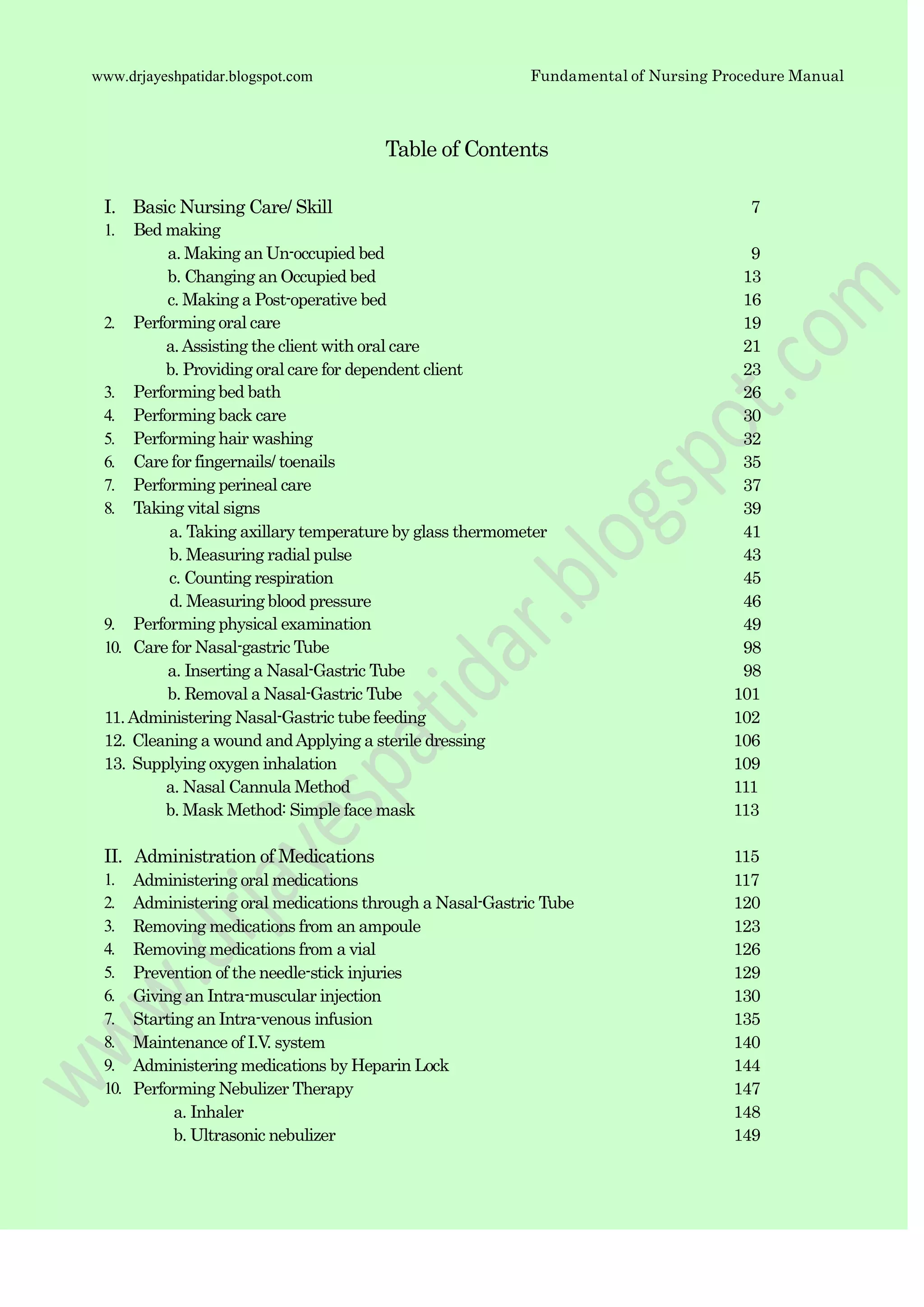 Fundamental of Nursing Procedure Manualwww.drjayeshpatidar.blogspot.com
11.Administering Nasal-Gastric tube feeding 102
12. Cleaning a wound andApplying a sterile dressing 106
13. Supplying oxygen inhalation 109
a. Nasal Cannula Method 111
b. Mask Method: Simple face mask 113
Table of Contents
I. Basic Nursing Care/ Skill
1. Bed making
a. Making an Un-occupied bed
b. Changing an Occupied bed
c. Making a Post-operative bed
2. Performing oral care
a.Assisting the client with oral care
b. Providing oral care for dependent client
3. Performing bed bath
4. Performing back care
5. Performing hair washing
6. Care for fingernails/ toenails
7. Performing perineal care
8. Taking vital signs
a. Taking axillary temperature by glass thermometer
b. Measuring radial pulse
c. Counting respiration
d. Measuring blood pressure
9. Performing physical examination
10. Care for Nasal-gastric Tube
a. Inserting a Nasal-Gastric Tube
b. Removal a Nasal-Gastric Tube
7
9
13
16
19
21
23
26
30
32
35
37
39
41
43
45
46
49
98
98
101
II. Administration of Medications 115
1. Administering oral medications 117
2. Administering oral medications through a Nasal-Gastric Tube 120
3. Removing medications from an ampoule 123
4. Removing medications from a vial 126
5. Prevention of the needle-stick injuries 129
6. Giving an Intra-muscular injection 130
7. Starting an Intra-venous infusion 135
8. Maintenance of I.V. system 140
9. Administering medications by Heparin Lock 144
10. Performing Nebulizer Therapy 147
a. Inhaler 148
b. Ultrasonic nebulizer 149
 