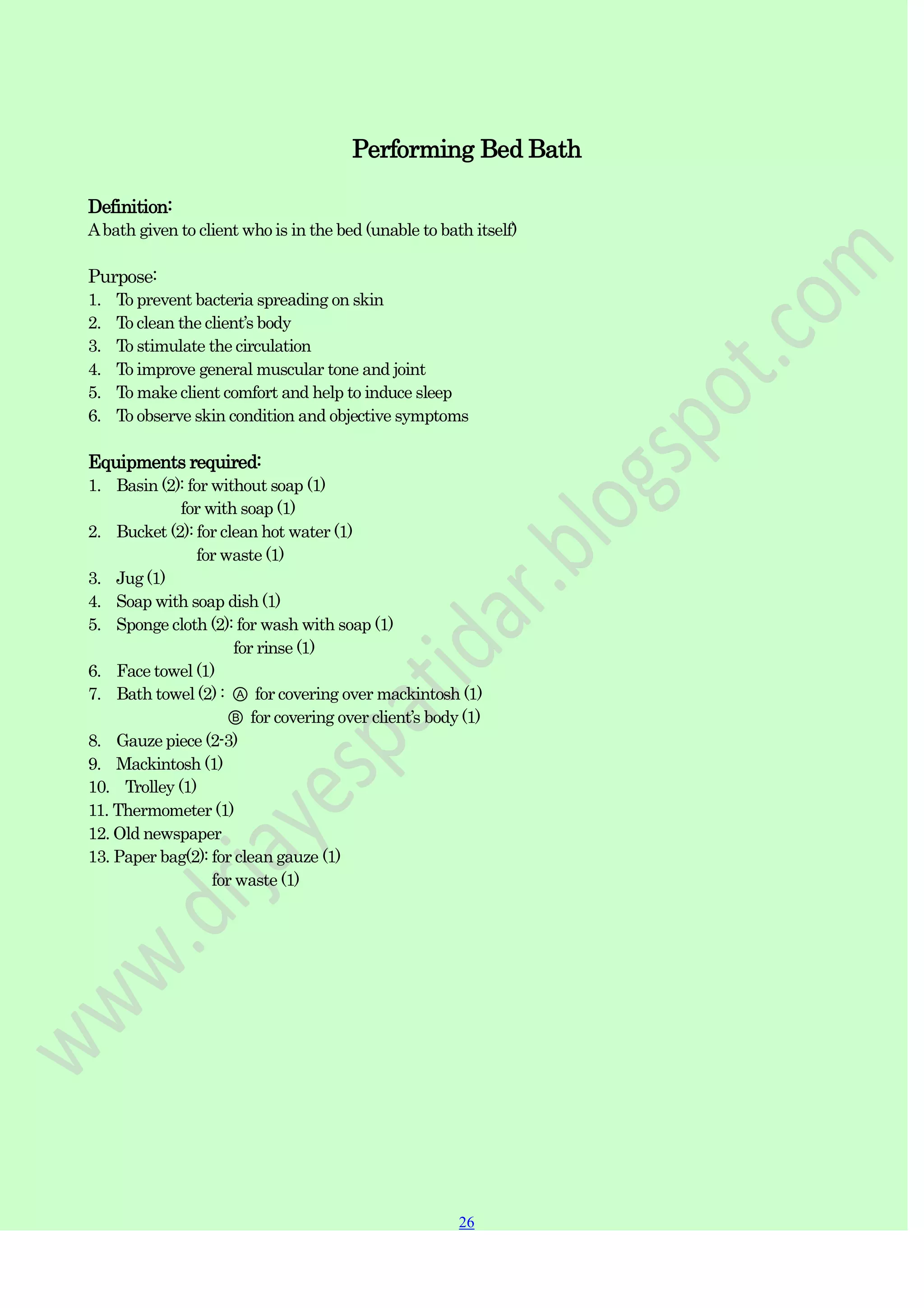 26
26
Performing Bed Bath
Definition:
Abath given to client who is in the bed (unable to bath itself)
Purpose:
1. To prevent bacteria spreading on skin
2. To clean the client‟s body
3. To stimulate the circulation
4. To improve general muscular tone and joint
5. To make client comfort and help to induce sleep
6. To observe skin condition and objective symptoms
Equipments required:
1. Basin (2): for without soap (1)
for with soap (1)
2. Bucket (2): for clean hot water (1)
for waste (1)
3. Jug (1)
4. Soap with soap dish (1)
5. Sponge cloth (2): for wash with soap (1)
for rinse (1)
6. Face towel (1)
7. Bath towel (2) : Ⓐ for covering over mackintosh (1)
Ⓑ for covering over client‟s body (1)
8. Gauze piece (2-3)
9. Mackintosh (1)
10. Trolley (1)
11. Thermometer (1)
12. Old newspaper
13. Paper bag(2): for clean gauze (1)
for waste (1)
 