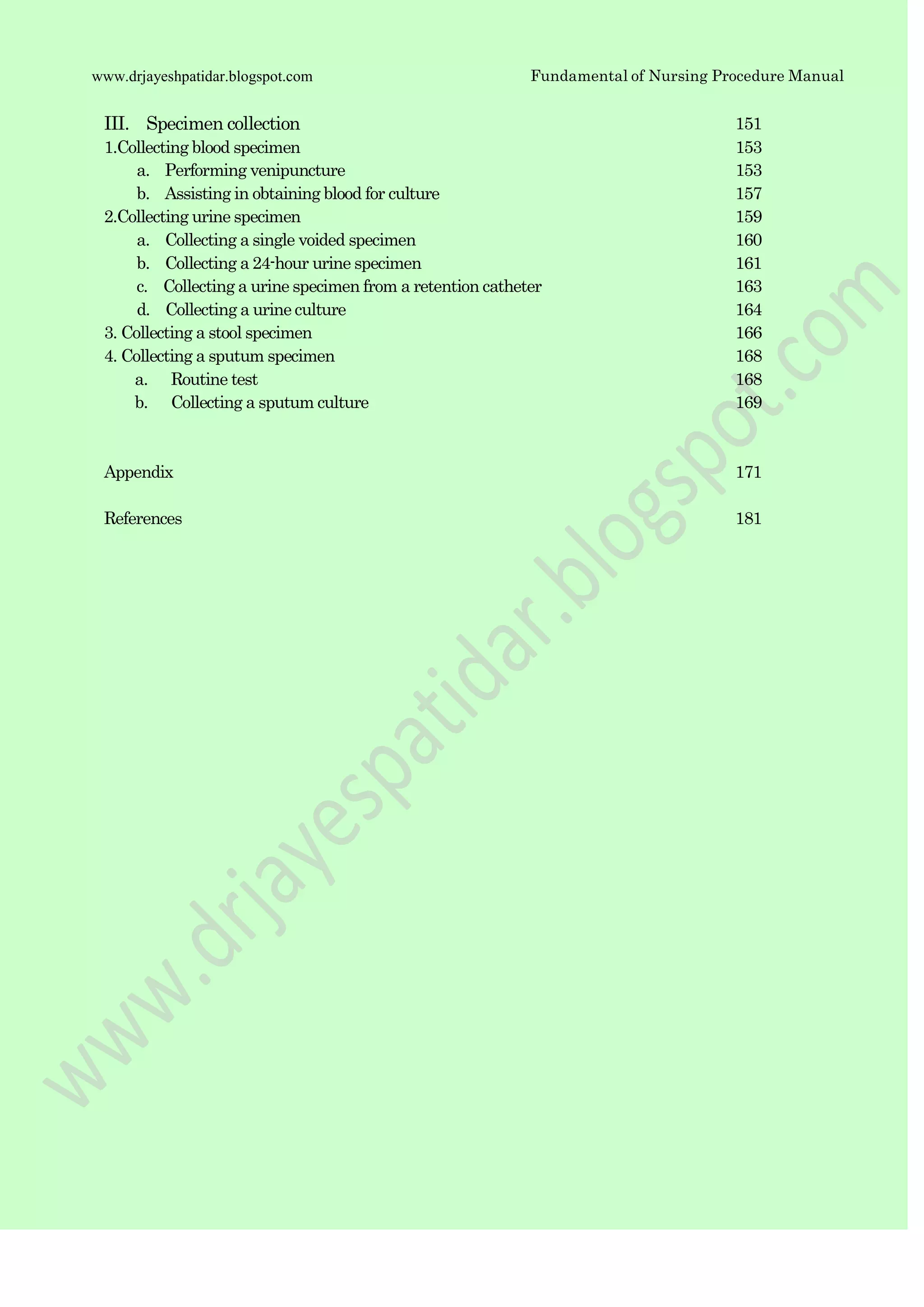 Fundamental of Nursing Procedure Manualwww.drjayeshpatidar.blogspot.com
III. Specimen collection 151
1.Collecting blood specimen 153
a. Performing venipuncture 153
b. Assisting in obtaining blood for culture 157
2.Collecting urine specimen 159
a. Collecting a single voided specimen 160
b. Collecting a 24-hour urine specimen 161
c. Collecting a urine specimen from a retention catheter 163
d. Collecting a urine culture 164
3. Collecting a stool specimen 166
4. Collecting a sputum specimen 168
a. Routine test 168
b. Collecting a sputum culture 169
Appendix
References
171
181
 