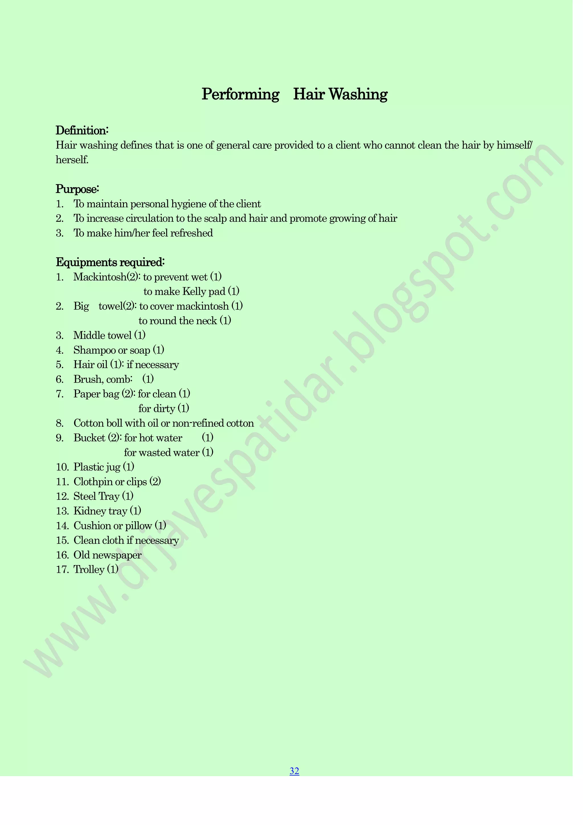 32
32
Performing Hair Washing
Definition:
Hair washing defines that is one of general care provided to a client who cannot clean the hair by himself/
herself.
Purpose:
1. To maintain personal hygiene of the client
2. To increase circulation to the scalp and hair and promote growing of hair
3. To make him/her feel refreshed
Equipments required:
1. Mackintosh(2): to prevent wet (1)
to make Kelly pad (1)
2. Big towel(2): to cover mackintosh (1)
to round the neck (1)
3. Middle towel (1)
4. Shampoo or soap (1)
5. Hair oil (1): if necessary
6. Brush, comb: (1)
7. Paper bag (2): for clean (1)
for dirty (1)
8. Cotton boll with oil or non-refined cotton
9. Bucket (2): for hot water (1)
for wasted water (1)
10. Plastic jug (1)
11. Clothpin or clips (2)
12. Steel Tray (1)
13. Kidney tray (1)
14. Cushion or pillow (1)
15. Clean cloth if necessary
16. Old newspaper
17. Trolley (1)
 