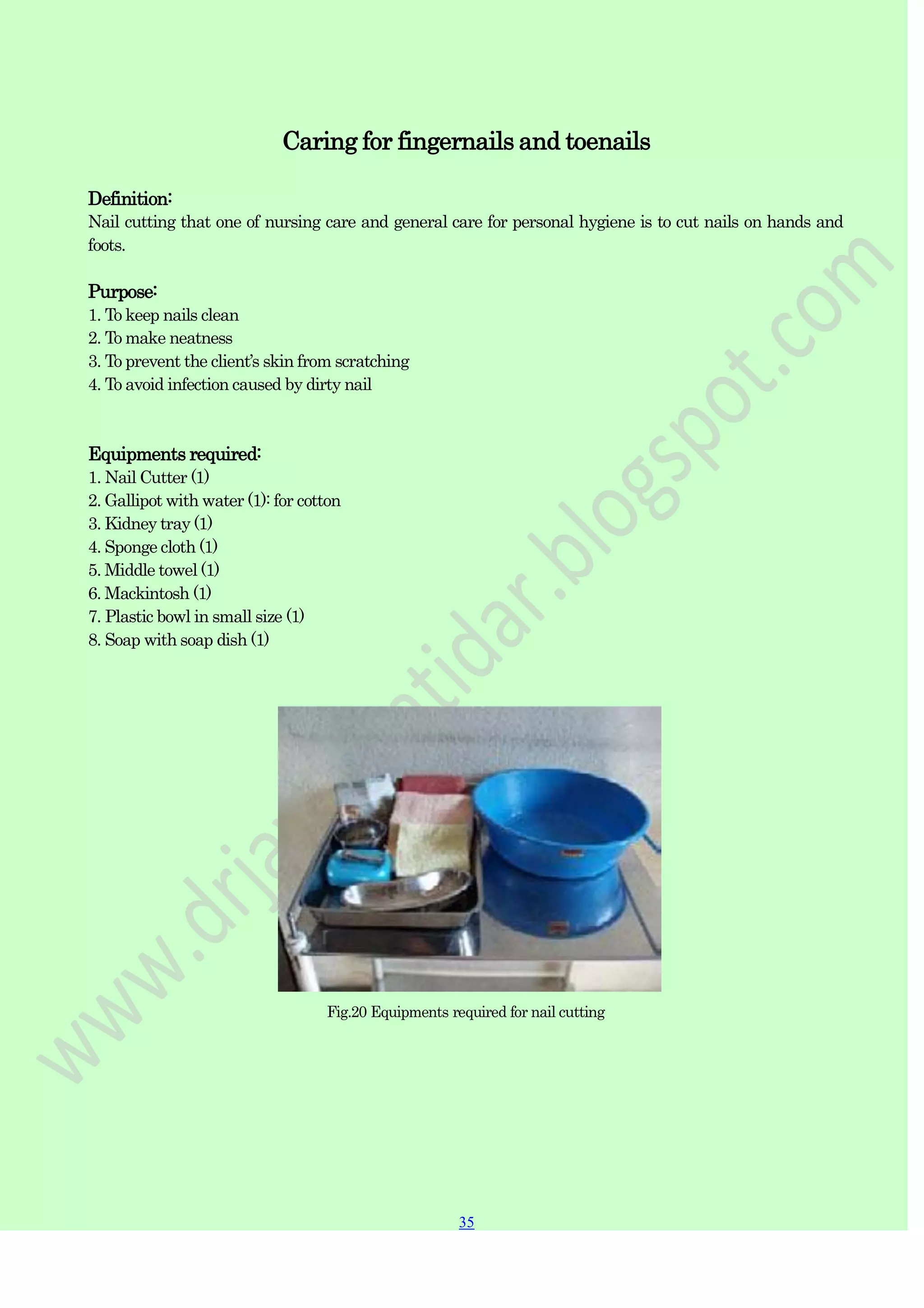 35
35
Caring for fingernails and toenails
Definition:
Nail cutting that one of nursing care and general care for personal hygiene is to cut nails on hands and
foots.
Purpose:
1. To keep nails clean
2. To make neatness
3. To prevent the client‟s skin from scratching
4. To avoid infection caused by dirty nail
Equipments required:
1. Nail Cutter (1)
2. Gallipot with water (1): for cotton
3. Kidney tray (1)
4. Sponge cloth (1)
5. Middle towel (1)
6. Mackintosh (1)
7. Plastic bowl in small size (1)
8. Soap with soap dish (1)
Fig.20 Equipments required for nail cutting
 