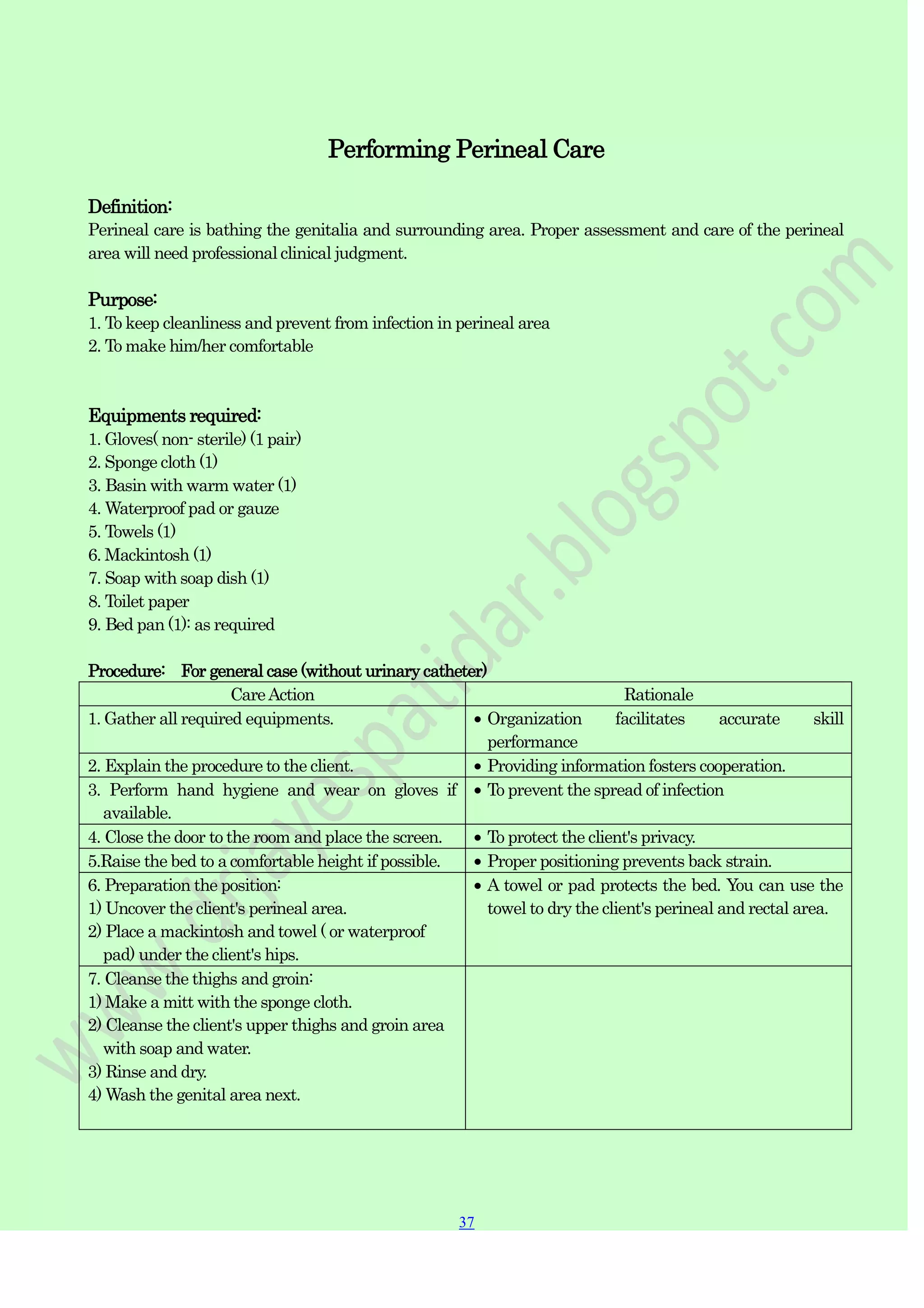 37
37
Performing Perineal Care
Definition:
Perineal care is bathing the genitalia and surrounding area. Proper assessment and care of the perineal
area will need professional clinical judgment.
Purpose:
1. To keep cleanliness and prevent from infection in perineal area
2. To make him/her comfortable
Equipments required:
1. Gloves( non- sterile) (1 pair)
2. Sponge cloth (1)
3. Basin with warm water (1)
4. Waterproof pad or gauze
5. Towels (1)
6. Mackintosh (1)
7. Soap with soap dish (1)
8. Toilet paper
9. Bed pan (1): as required
Procedure: For general case (without urinary catheter)
CareAction Rationale
1. Gather all required equipments. Organization facilitates accurate skill
performance
2. Explain the procedure to the client. Providing information fosters cooperation.
3. Perform hand hygiene and wear on gloves if
available.
To prevent the spread of infection
4. Close the door to the room and place the screen. To protect the client's privacy.
5.Raise the bed to a comfortable height if possible. Proper positioning prevents back strain.
6. Preparation the position:
1) Uncover the client's perineal area.
2) Place a mackintosh and towel ( or waterproof
pad) under the client's hips.
A towel or pad protects the bed. You can use the
towel to dry the client's perineal and rectal area.
7. Cleanse the thighs and groin:
1) Make a mitt with the sponge cloth.
2) Cleanse the client's upper thighs and groin area
with soap and water.
3) Rinse and dry.
4) Wash the genital area next.
 