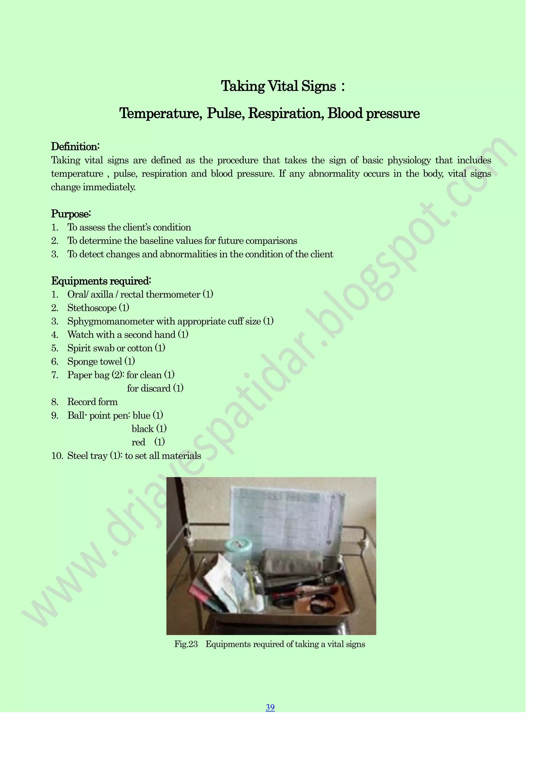 39
39
Taking Vital Signs：
Temperature, Pulse, Respiration, Blood pressure
Definition:
Taking vital signs are defined as the procedure that takes the sign of basic physiology that includes
temperature , pulse, respiration and blood pressure. If any abnormality occurs in the body, vital signs
change immediately.
Purpose:
1. To assess the client‟s condition
2. To determine the baseline values for future comparisons
3. To detect changes and abnormalities in the condition of the client
Equipments required:
1. Oral/ axilla / rectal thermometer (1)
2. Stethoscope (1)
3. Sphygmomanometer with appropriate cuff size (1)
4. Watch with a second hand (1)
5. Spirit swab or cotton (1)
6. Sponge towel (1)
7. Paper bag (2): for clean (1)
for discard (1)
8. Record form
9. Ball- point pen: blue (1)
black (1)
red (1)
10. Steel tray (1): to set all materials
Fig.23 Equipments required of taking a vital signs
 
