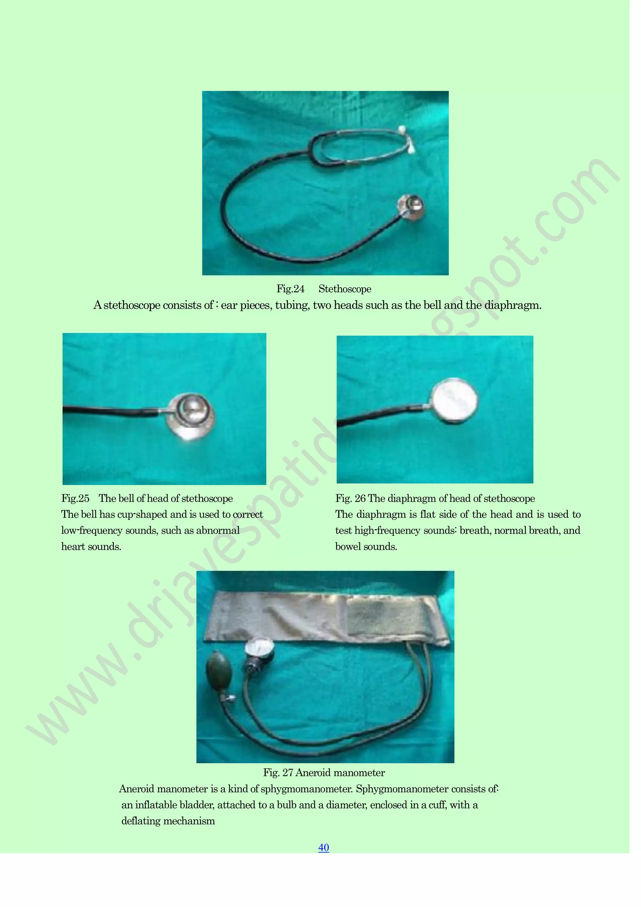 40
40
Fig.24 Stethoscope
Astethoscope consists of : ear pieces, tubing, two heads such as the bell and the diaphragm.
Fig.25 The bell of head of stethoscope
The bell has cup-shaped and is used to correct
low-frequency sounds, such as abnormal
heart sounds.
Fig. 26 The diaphragm of head of stethoscope
The diaphragm is flat side of the head and is used to
test high-frequency sounds: breath, normal breath, and
bowel sounds.
Fig. 27 Aneroid manometer
Aneroid manometer is a kind of sphygmomanometer. Sphygmomanometer consists of:
an inflatable bladder, attached to a bulb and a diameter, enclosed in a cuff, with a
deflating mechanism
 