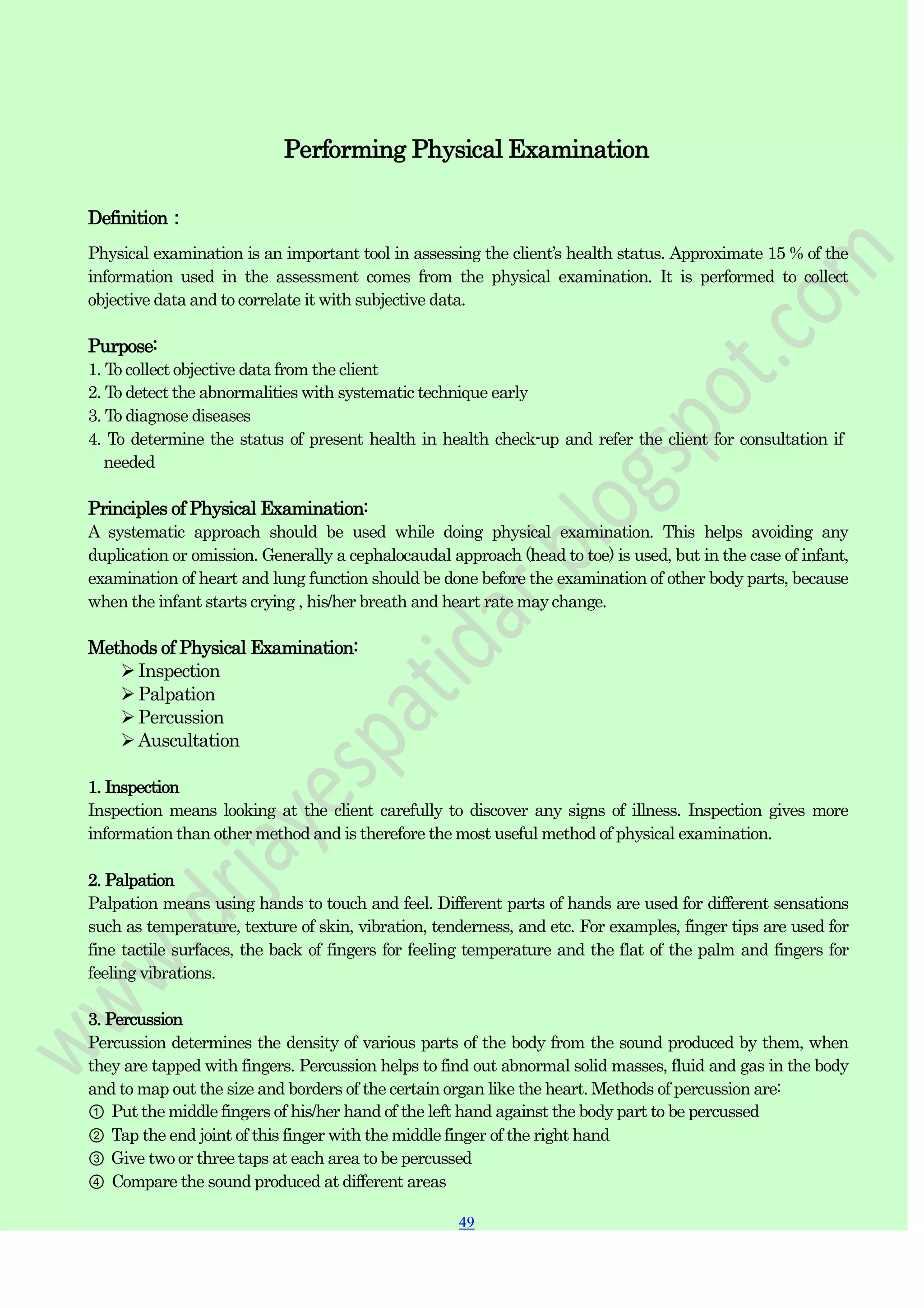 49
49
Performing Physical Examination
Definition：
Physical examination is an important tool in assessing the client‟s health status. Approximate 15 % of the
information used in the assessment comes from the physical examination. It is performed to collect
objective data and to correlate it with subjective data.
Purpose:
1. To collect objective data from the client
2. To detect the abnormalities with systematic technique early
3. To diagnose diseases
4. To determine the status of present health in health check-up and refer the client for consultation if
needed
Principles of Physical Examination:
A systematic approach should be used while doing physical examination. This helps avoiding any
duplication or omission. Generally a cephalocaudal approach (head to toe) is used, but in the case of infant,
examination of heart and lung function should be done before the examination of other body parts, because
when the infant starts crying , his/her breath and heart rate may change.
Methods of Physical Examination:
Inspection
Palpation
Percussion
Auscultation
1. Inspection
Inspection means looking at the client carefully to discover any signs of illness. Inspection gives more
information than other method and is therefore the most useful method of physical examination.
2. Palpation
Palpation means using hands to touch and feel. Different parts of hands are used for different sensations
such as temperature, texture of skin, vibration, tenderness, and etc. For examples, finger tips are used for
fine tactile surfaces, the back of fingers for feeling temperature and the flat of the palm and fingers for
feeling vibrations.
3. Percussion
Percussion determines the density of various parts of the body from the sound produced by them, when
they are tapped with fingers. Percussion helps to find out abnormal solid masses, fluid and gas in the body
and to map out the size and borders of the certain organ like the heart. Methods of percussion are:
① Put the middle fingers of his/her hand of the left hand against the body part to be percussed
② Tap the end joint of this finger with the middle finger of the right hand
③ Give two or three taps at each area to be percussed
④ Compare the sound produced at different areas
 