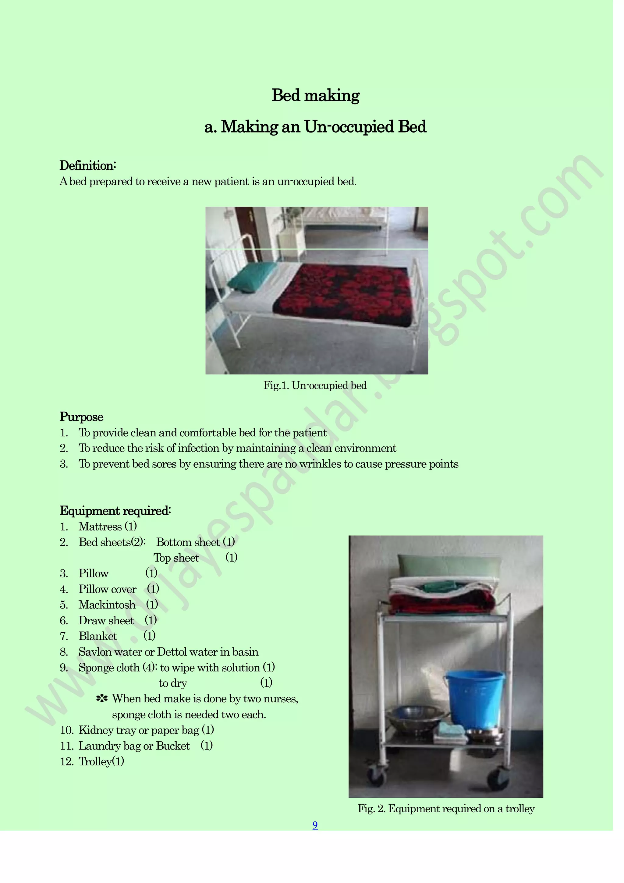 9
Bed making
a. Making an Un-occupied Bed
Definition:
Abed prepared to receive a new patient is an un-occupied bed.
Fig.1. Un-occupied bed
Purpose
1. To provide clean and comfortable bed for the patient
2. To reduce the risk of infection by maintaining a clean environment
3. To prevent bed sores by ensuring there are no wrinkles to cause pressure points
Equipment required:
1. Mattress (1)
2. Bed sheets(2): Bottom sheet (1)
Top sheet (1)
3. Pillow (1)
4. Pillow cover (1)
5. Mackintosh (1)
6. Draw sheet (1)
7. Blanket (1)
8. Savlon water or Dettol water in basin
9. Sponge cloth (4): to wipe with solution (1)
to dry (1)
✽ When bed make is done by two nurses,
sponge cloth is needed two each.
10. Kidney tray or paper bag (1)
11. Laundry bag or Bucket (1)
12. Trolley(1)
Fig. 2. Equipment required on a trolley
 