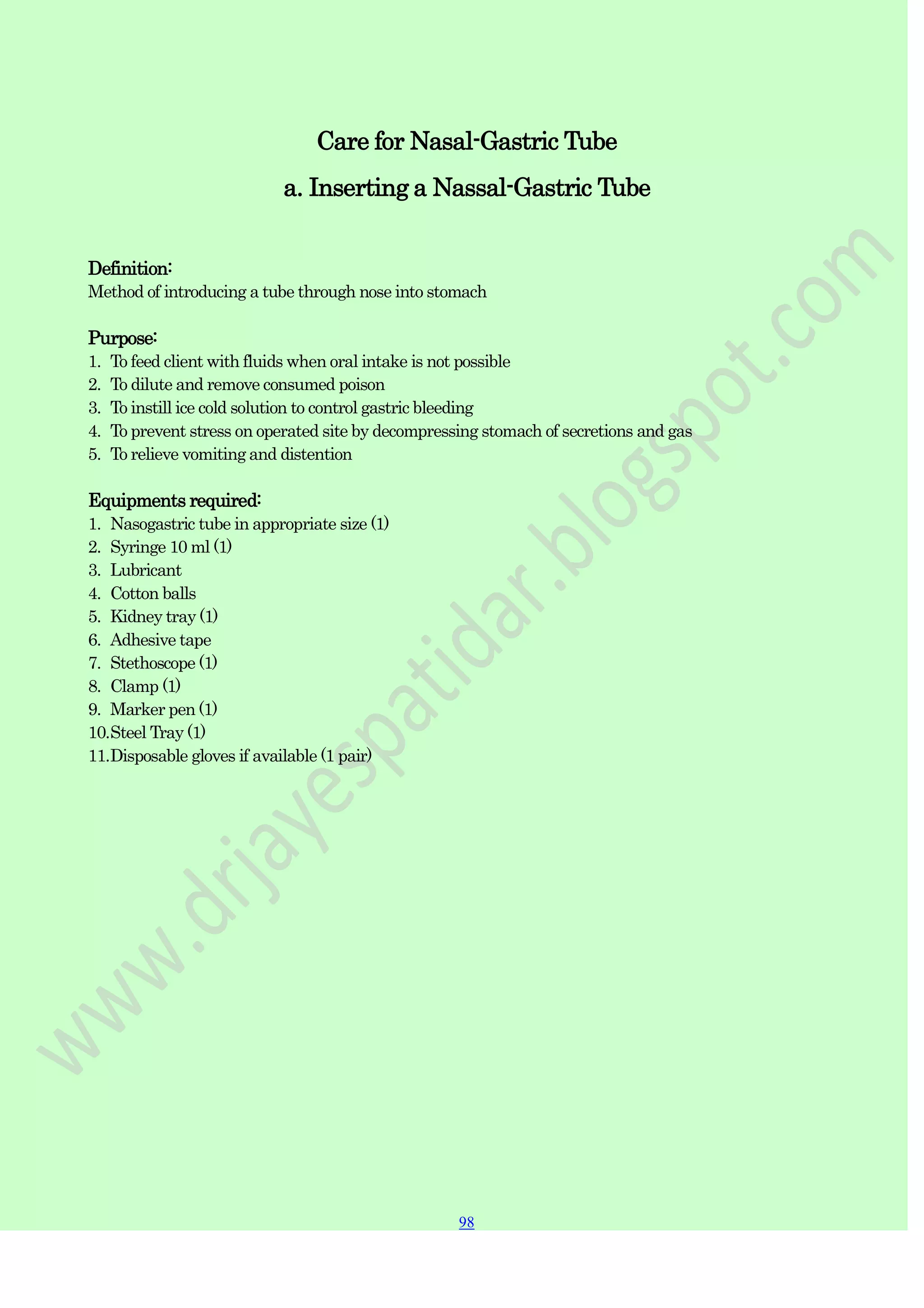 98
98
Care for Nasal-Gastric Tube
a. Inserting a Nassal-Gastric Tube
Definition:
Method of introducing a tube through nose into stomach
Purpose:
1. To feed client with fluids when oral intake is not possible
2. To dilute and remove consumed poison
3. To instill ice cold solution to control gastric bleeding
4. To prevent stress on operated site by decompressing stomach of secretions and gas
5. To relieve vomiting and distention
Equipments required:
1. Nasogastric tube in appropriate size (1)
2. Syringe 10 ml (1)
3. Lubricant
4. Cotton balls
5. Kidney tray (1)
6. Adhesive tape
7. Stethoscope (1)
8. Clamp (1)
9. Marker pen (1)
10.Steel Tray (1)
11.Disposable gloves if available (1 pair)
 