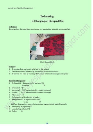 14
14
www.drjayeshpatidar.blogspot.com
Bed making
b. Changing an Occupied Bed
Definition
The procedure that used lines are changed to a hospitalized patient is an occupied bed.
Fig. 8 Occupied bed
Purpose:
1. To provide clean and comfortable bed for the patient
2. T reduce the risk of infection by maintaining a clean environment
3. To prevent bed sores by ensuring there are no wrinkles to cause pressure points
Equipment required:
1. Bed sheets(2) : Bottom sheet( or bed cover) (1)
Top sheet (1)
2. Draw sheet (1)
3. Mackintosh (1) (if contaminated or needed to change)
4. Blanket (1) ( if contaminated or needed to change)
5. Pillow cover (1)
6. Savlon water or Dettol water in bucket
7. Sponge cloth (2): to wipe with solution (1)
to dry (1)
✽When the procedure is done by two nurses, sponge cloth is needed two each.
8. Kidney tray or paper bag (1)
9. Laundry bag or bucket (1)
10. Trolley (1)
 