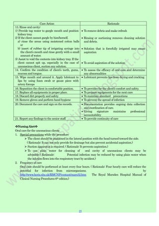 25
25
CareAction Rationale
13. Rinse oral cavity:
1) Provide tap water to gargle mouth and position
kidney tray.
2) If the client cannot gargle by him/herself,
a) rinse the areas using moistened cotton balls
or
b) insert of rubber tip of irrigating syringe into
the client‟s mouth and rinse gently with a small
amount of water.
3) Assist to void the contents into kidney tray. If the
client cannot spit up, especially in the case of
unconscious client, suction any solution.
To remove debris and make refresh
Rinsing or suctioning removes cleaning solution
and debris.
Solution that is forcefully irrigated may cause
aspiration
To avoid aspiration of the solution
14. Confirm the condition of client‟s teeth, gums,
mucosa and tongue.
To assess the efficacy of oral care and determine
any abnormalities
15. Wipe mouth and around it. Apply lubricant to
lips by using foam swab or gauze piece with
artery forceps
Lubricant prevents lips from drying and cracking.
16. Reposition the client in comfortable position. To provides for the client‟s comfort and safety.
17. Replace all equipments in proper place. To prepare equipments for the next care
18. Discard dirt properly and safety To maintain standard precautions
19. Remove gloves and perform hand hygiene To prevent the spread of infection
20. Document the care and sign on the records. Documentation provides ongoing data collection
and coordination of care.
Giving signature maintains professional
accountability
21. Report any findings to the senior staff. To provide continuity of care
❖NursingAlert❖
Oral care for the unconscious clients
1. Special precautions while the procedure
 The client should be positioned in the lateral position with the head turned toward the side.
( Rationale: It can not only provide for drainage but also prevent accidental aspiration.)
 Suction apparatus is required. ( Rationale: It prevents aspiration.)
 To use plain water for cleaning of oral cavity of unconscious clients may be
advisable.( Rationale: Potential infection may be reduced by using plain water when
the solution flows into the respiratory tract by accident.)
2. Frequency of care
Oral care should be performed at least every four hours. ( Rationale: Four hourly care will reduce the
potential for infection from microorganisms. by
http://www.heris.nhs.uk/RMCNP/contant/mars32.htm The Royal Marsden Hospital Manual of
Clinical Nursing Procedures 6th edition.)
 
